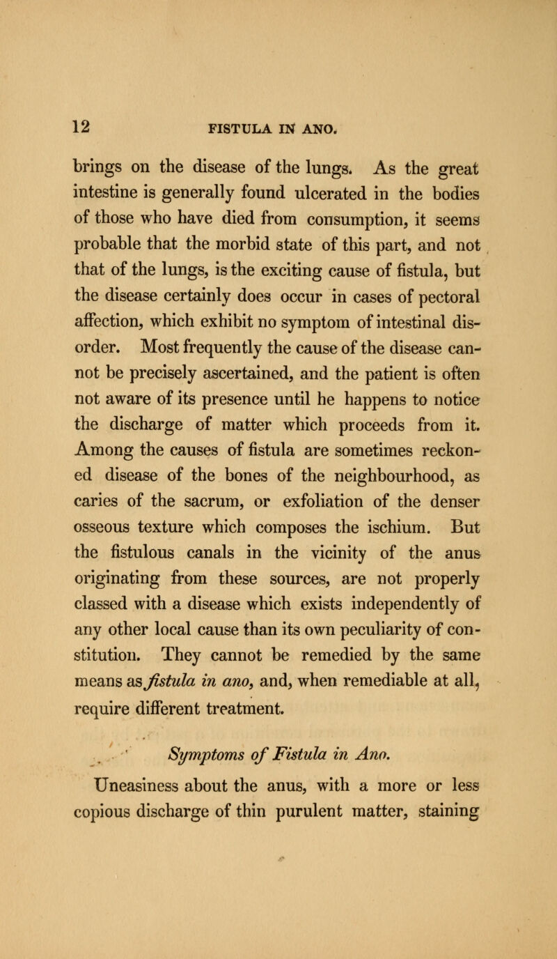 brings on the disease of the lungs* As the great intestine is generally found ulcerated in the bodies of those who have died from consumption, it seems probable that the morbid state of this part, and not that of the lungs, is the exciting cause of fistula, but the disease certainly does occur in cases of pectoral affection, which exhibit no symptom of intestinal dis- order. Most frequently the cause of the disease can- not be precisely ascertained, and the patient is often not aware of its presence until he happens to notice the discharge of matter which proceeds from it. Among the causes of fistula are sometimes reckon- ed disease of the bones of the neighbourhood, as caries of the sacrum, or exfoliation of the denser osseous texture which composes the ischium. But the fistulous canals in the vicinity of the anus originating from these sources, are not properly classed with a disease which exists independently of any other local cause than its own peculiarity of con- stitution. They cannot be remedied by the same means asjistula in ano, and, when remediable at all, require different treatment. Symptoms of Fistula in Ano. Uneasiness about the anus, with a more or less copious discharge of thin purulent matter, staining