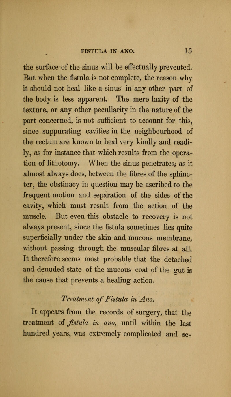 the surface of the sinus will be effectually prevented. But when the fistula is not complete, the reason why it should not heal like a sinus in any other part of the body is less apparent. The mere laxity of the texture, or any other peculiarity in the nature of the part concerned, is not sufficient to account for this, since suppurating cavities in the neighbourhood of the rectum are known to heal very kindly and readi- ly, as for instance that which results from the opera- tion of lithotomy. When the sinus penetrates, as it almost always does, between the fibres of the sphinc- ter, the obstinacy in question may be ascribed to the frequent motion and separation of the sides of the cavity, which must result from the action of the muscle. But even this obstacle to recovery is not always present, since the fistula sometimes lies quite superficially under the skin and mucous membrane, without passing through the muscular fibres at all. It therefore seems most probable that the detached and denuded state of the mucous coat of the gut is the cause that prevents a healing action. Treatment of Fistula in Ano. It appears from the records of surgery, that the treatment of fistula in ano, until within the last hundred years, was extremely complicated and se-