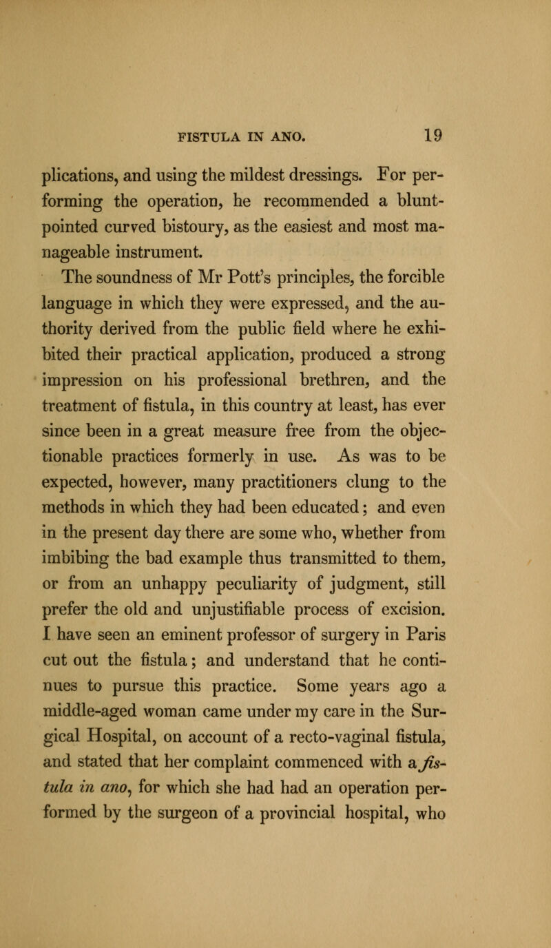 plications, and using the mildest dressings. For per- forming the operation, he recommended a blunt- pointed curved bistoury, as the easiest and most ma- nageable instrument. The soundness of Mr Pott's principles, the forcible language in which they were expressed, and the au- thority derived from the public field where he exhi- bited their practical application, produced a strong impression on his professional brethren, and the treatment of fistula, in this country at least, has ever since been in a great measure free from the objec- tionable practices formerly in use. As was to be expected, however, many practitioners clung to the methods in which they had been educated; and even in the present day there are some who, whether from imbibing the bad example thus transmitted to them, or from an unhappy peculiarity of judgment, still prefer the old and unjustifiable process of excision. I have seen an eminent professor of surgery in Paris cut out the fistula; and understand that he conti- nues to pursue this practice. Some years ago a middle-aged woman came under my care in the Sur- gical Hospital, on account of a recto-vaginal fistula, and stated that her complaint commenced with ajis- tula in ano, for which she had had an operation per- formed by the surgeon of a provincial hospital, who