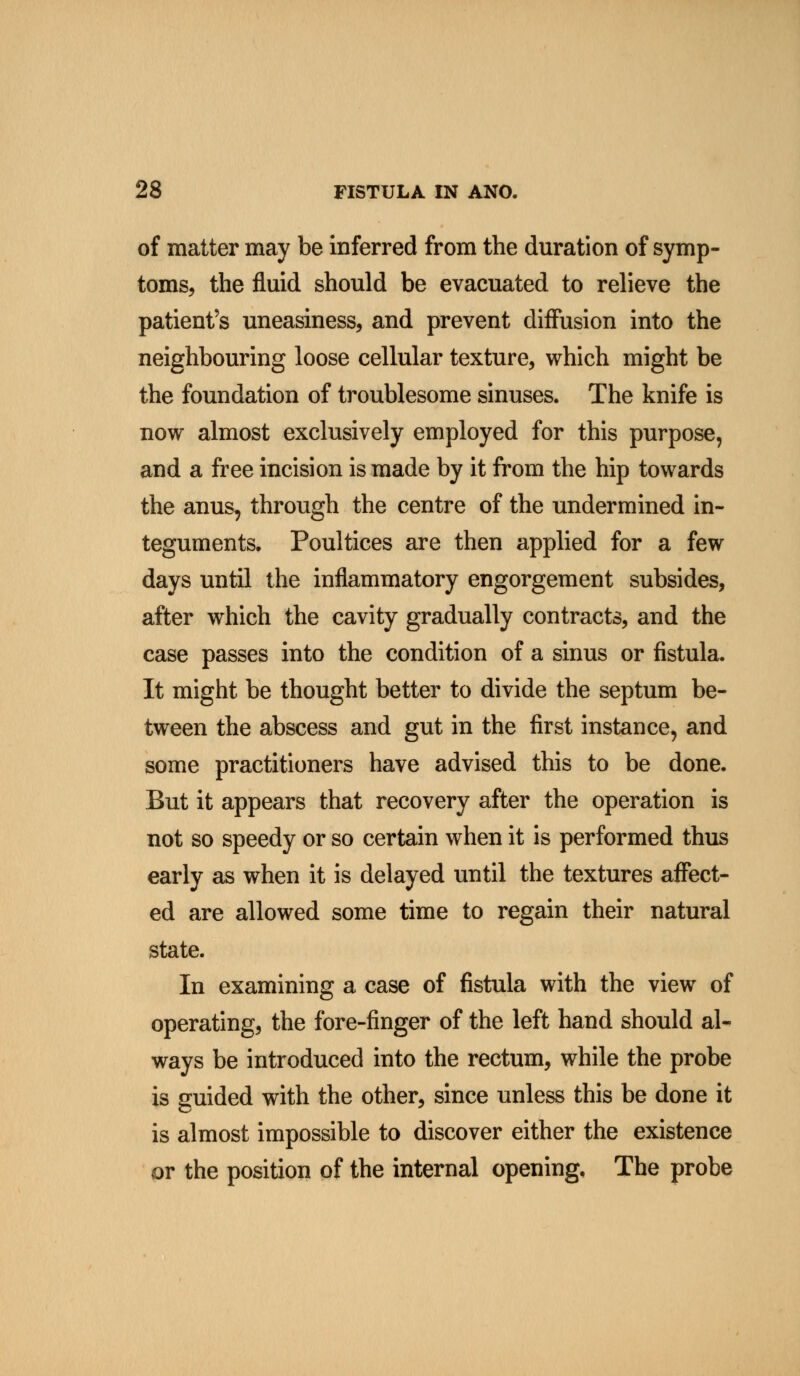 of matter may be inferred from the duration of symp- toms, the fluid should be evacuated to relieve the patient's uneasiness, and prevent diffusion into the neighbouring loose cellular texture, which might be the foundation of troublesome sinuses. The knife is now almost exclusively employed for this purpose, and a free incision is made by it from the hip towards the anus, through the centre of the undermined in- teguments. Poultices are then applied for a few days until the inflammatory engorgement subsides, after which the cavity gradually contracts, and the case passes into the condition of a sinus or fistula. It might be thought better to divide the septum be- tween the abscess and gut in the first instance, and some practitioners have advised this to be done. But it appears that recovery after the operation is not so speedy or so certain when it is performed thus early as when it is delayed until the textures affect- ed are allowed some time to regain their natural state. In examining a case of fistula with the view of operating, the fore-finger of the left hand should al- ways be introduced into the rectum, while the probe is guided with the other, since unless this be done it is almost impossible to discover either the existence or the position of the internal opening. The probe