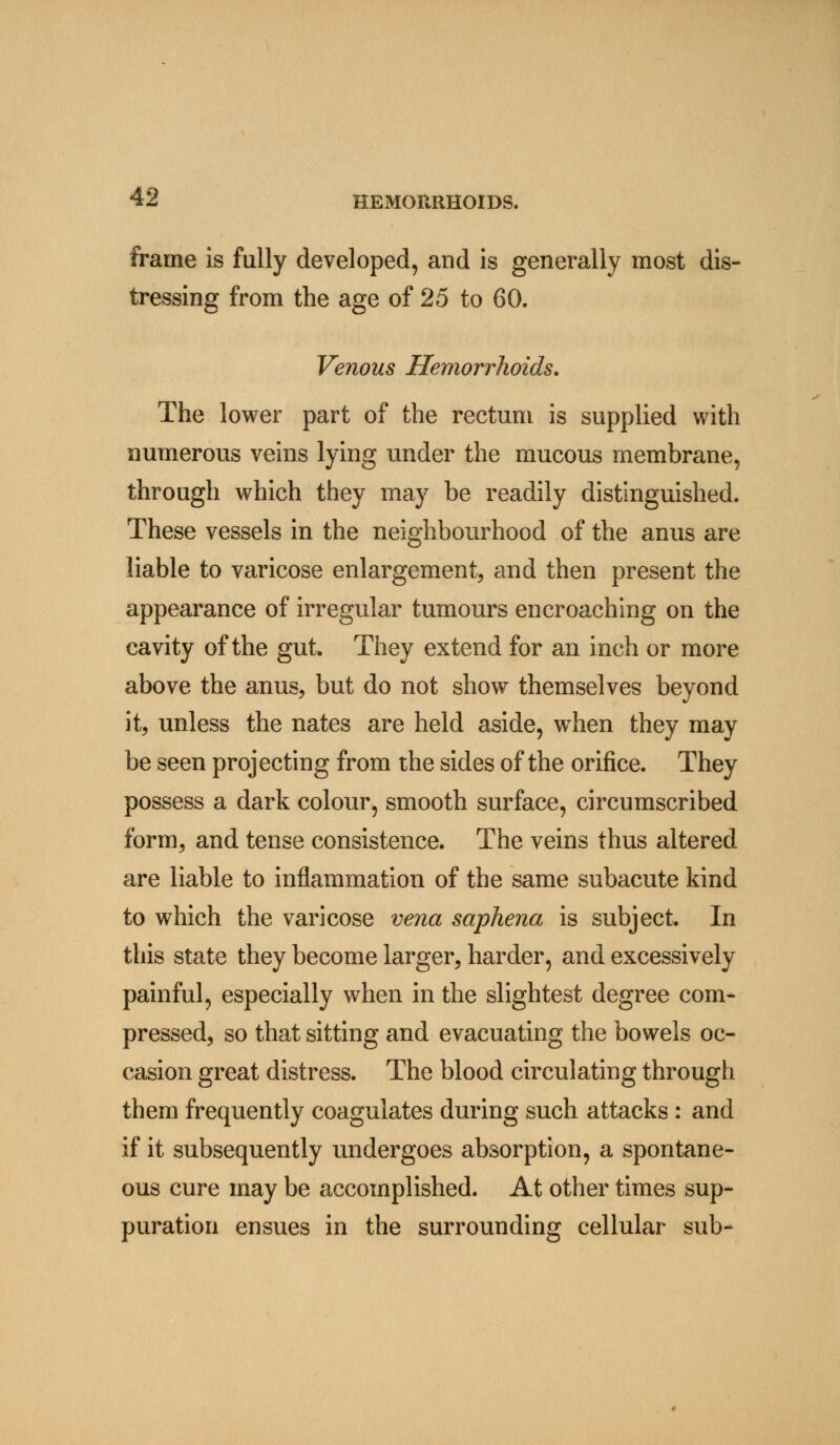 frame is fully developed, and is generally most dis- tressing from the age of 25 to 60. Venous Hemorrhoids. The lower part of the rectum is supplied with numerous veins lying under the mucous membrane, through which they may be readily distinguished. These vessels in the neighbourhood of the anus are liable to varicose enlargement, and then present the appearance of irregular tumours encroaching on the cavity of the gut. They extend for an inch or more above the anus, but do not show themselves beyond it, unless the nates are held aside, when they may be seen projecting from the sides of the orifice. They possess a dark colour, smooth surface, circumscribed form, and tense consistence. The veins thus altered are liable to inflammation of the same subacute kind to which the varicose vena saphena is subject. In this state they become larger, harder, and excessively painful, especially when in the slightest degree com- pressed, so that sitting and evacuating the bowels oc- casion great distress. The blood circulating through them frequently coagulates during such attacks : and if it subsequently undergoes absorption, a spontane- ous cure may be accomplished. At other times sup- puration ensues in the surrounding cellular sub-