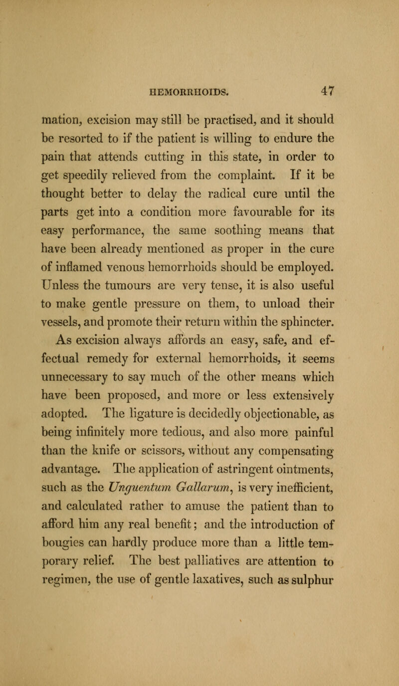 mation, excision may still be practised, and it should be resorted to if the patient is willing to endure the pain that attends cutting in this state, in order to get speedily relieved from the complaint. If it be thought better to delay the radical cure until the parts get into a condition more favourable for its easy performance, the same soothing means that have been already mentioned as proper in the cure of inflamed venous hemorrhoids should be employed. Unless the tumours are very tense, it is also useful to make gentle pressure on them, to unload their vessels, and promote their return within the sphincter. As excision always affords an easy, safe, and ef- fectual remedy for external hemorrhoids, it seems unnecessary to say much of the other means which have been proposed, and more or less extensively adopted. The ligature is decidedly objectionable, as being infinitely more tedious, and also more painful than the knife or scissors, without any compensating advantage. The application of astringent ointments, such as the Unguentum Gallarum, is very inefficient, and calculated rather to amuse the patient than to afford him any real benefit; and the introduction of bougies can hardly produce more than a little tem- porary relief. The best palliatives are attention to regimen, the use of gentle laxatives, such as sulphur