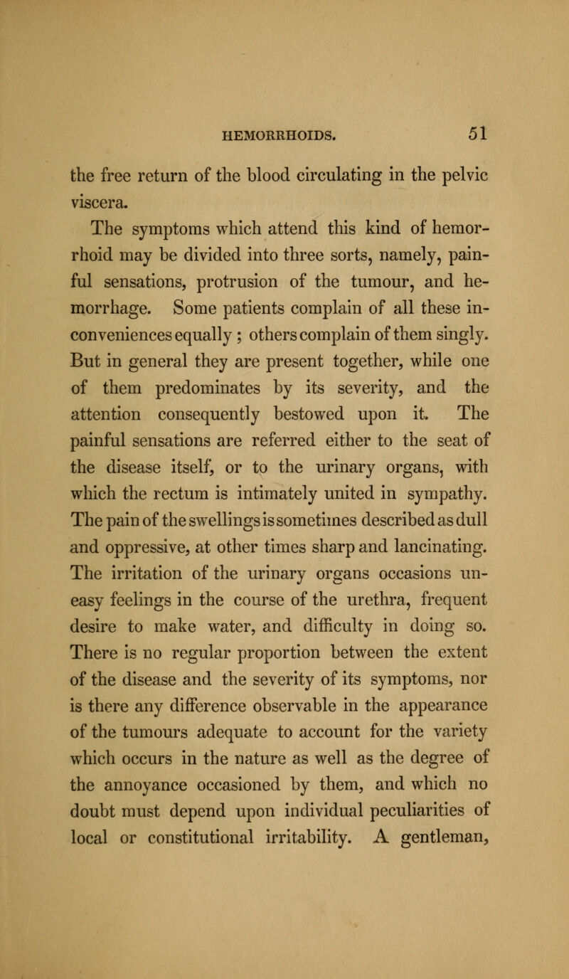 the free return of the blood circulating in the pelvic viscera. The symptoms which attend this kind of hemor- rhoid may be divided into three sorts, namely, pain- ful sensations, protrusion of the tumour, and he- morrhage. Some patients complain of all these in- con veniences equally ; others complain of them singly. But in general they are present together, while one of them predominates by its severity, and the attention consequently bestowed upon it. The painful sensations are referred either to the seat of the disease itself, or to the urinary organs, with which the rectum is intimately united in sympathy. The pain of the swellings is sometimes described as dull and oppressive, at other times sharp and lancinating. The irritation of the urinary organs occasions un- easy feelings in the course of the urethra, frequent desire to make water, and difficulty in doing so. There is no regular proportion between the extent of the disease and the severity of its symptoms, nor is there any difference observable in the appearance of the tumours adequate to account for the variety which occurs in the nature as well as the degree of the annoyance occasioned by them, and which no doubt must depend upon individual peculiarities of local or constitutional irritability. A gentleman,