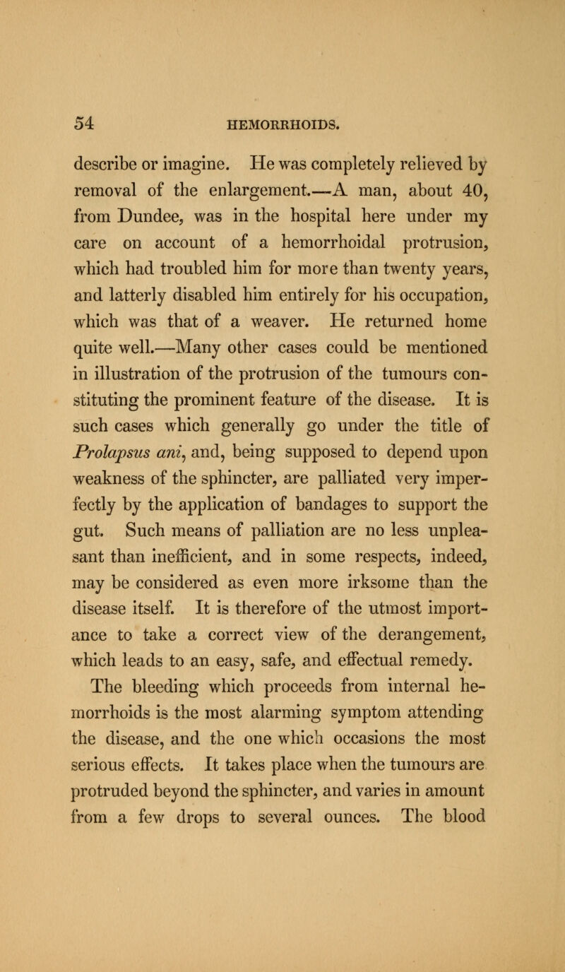 describe or imagine. He was completely relieved by removal of the enlargement.—A man, about 40, from Dundee, was in the hospital here under my care on account of a hemorrhoidal protrusion, which had troubled him for more than twenty years, and latterly disabled him entirely for his occupation, which was that of a weaver. He returned home quite well.—Many other cases could be mentioned in illustration of the protrusion of the tumours con- stituting the prominent feature of the disease. It is such cases which generally go under the title of Prolapsus ani, and, being supposed to depend upon weakness of the sphincter, are palliated very imper- fectly by the application of bandages to support the gut. Such means of palliation are no less unplea- sant than inefficient, and in some respects, indeed, may be considered as even more irksome than the disease itself. It is therefore of the utmost import- ance to take a correct view of the derangement, which leads to an easy, safe, and effectual remedy. The bleeding which proceeds from internal he- morrhoids is the most alarming symptom attending the disease, and the one which occasions the most serious effects. It takes place when the tumours are protruded beyond the sphincter, and varies in amount from a few drops to several ounces. The blood