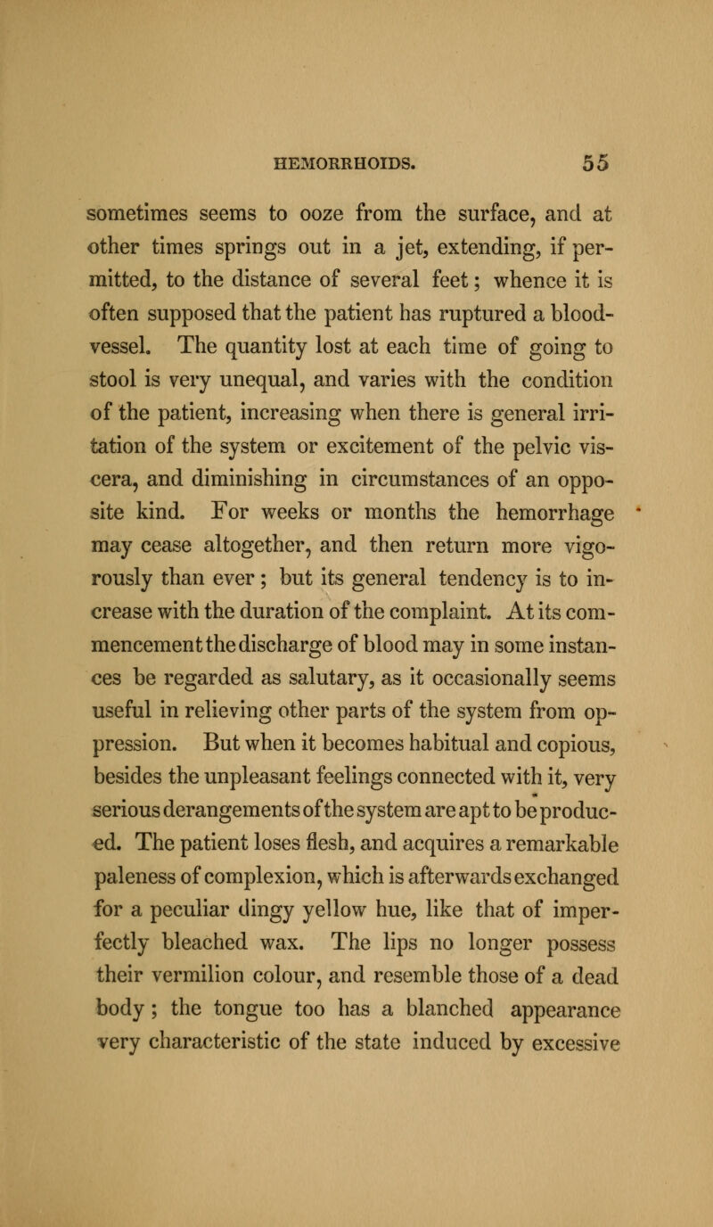 sometimes seems to ooze from the surface, and at other times springs out in a jet, extending, if per- mitted, to the distance of several feet; whence it is often supposed that the patient has ruptured a blood- vessel. The quantity lost at each time of going to stool is very unequal, and varies with the condition of the patient, increasing when there is general irri- tation of the system or excitement of the pelvic vis- cera, and diminishing in circumstances of an oppo- site kind. For weeks or months the hemorrhage may cease altogether, and then return more vigo- rously than ever; but its general tendency is to in- crease with the duration of the complaint. At its com- mencement the discharge of blood may in some instan- ces be regarded as salutary, as it occasionally seems useful in relieving other parts of the system from op- pression. But when it becomes habitual and copious, besides the unpleasant feelings connected with it, very serious derangements of the system are apt to be produc- ed. The patient loses flesh, and acquires a remarkable paleness of complexion, which is afterwards exchanged for a peculiar dingy yellow hue, like that of imper- fectly bleached wax. The lips no longer possess their vermilion colour, and resemble those of a dead body; the tongue too has a blanched appearance very characteristic of the state induced by excessive