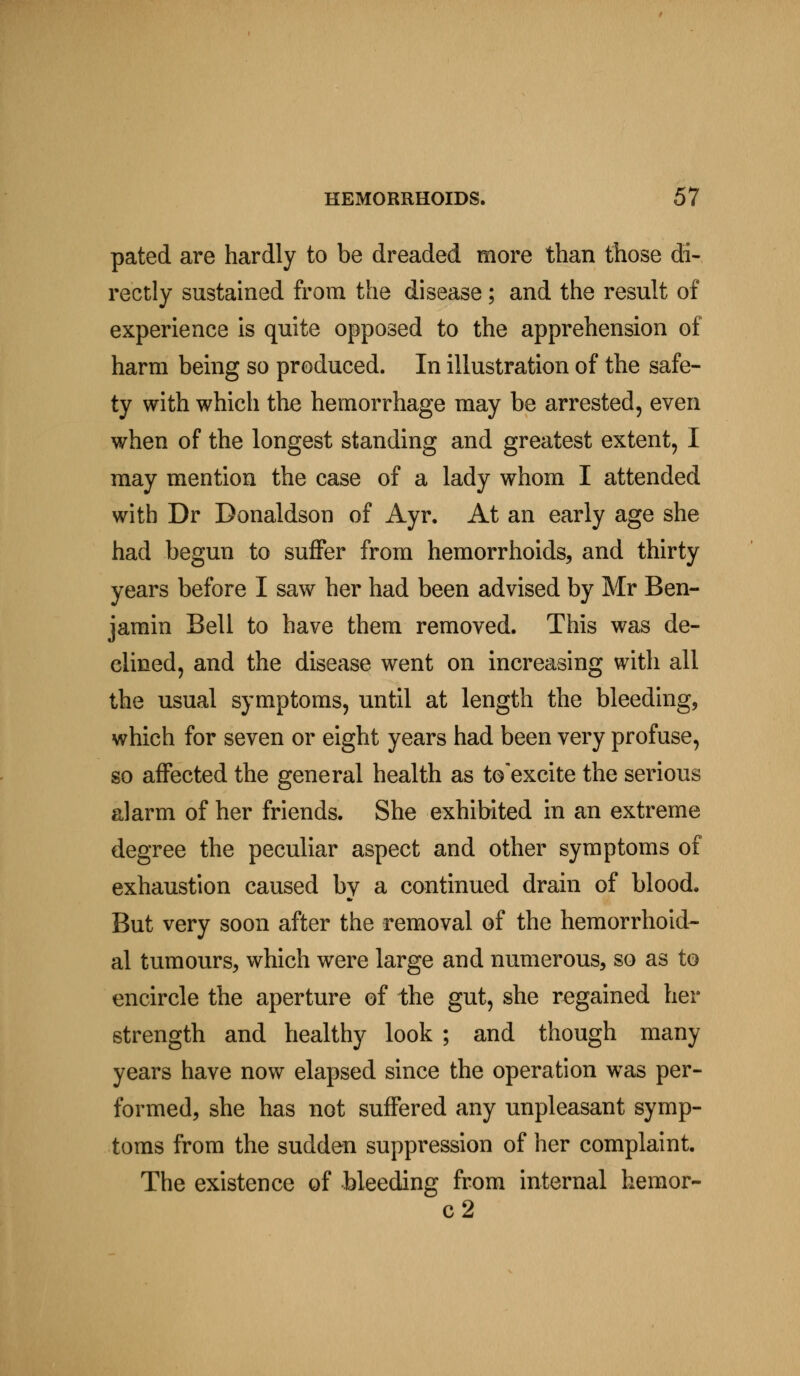 pated are hardly to be dreaded more than those di- rectly sustained from the disease; and the result of experience is quite opposed to the apprehension of harm being so produced. In illustration of the safe- ty with which the hemorrhage may be arrested, even when of the longest standing and greatest extent, I may mention the case of a lady whom I attended with Dr Donaldson of Ayr. At an early age she had begun to suffer from hemorrhoids, and thirty years before I saw her had been advised by Mr Ben- jamin Bell to have them removed. This was de- clined, and the disease went on increasing with all the usual symptoms, until at length the bleeding, which for seven or eight years had been very profuse, so affected the general health as to'excite the serious alarm of her friends. She exhibited in an extreme degree the peculiar aspect and other symptoms of exhaustion caused by a continued drain of blood. But very soon after the removal of the hemorrhoid- al tumours, which were large and numerous, so as to encircle the aperture of the gut, she regained her strength and healthy look ; and though many years have now elapsed since the operation was per- formed, she has not suffered any unpleasant symp- toms from the sudden suppression of her complaint. The existence of bleeding from internal hemor- c2