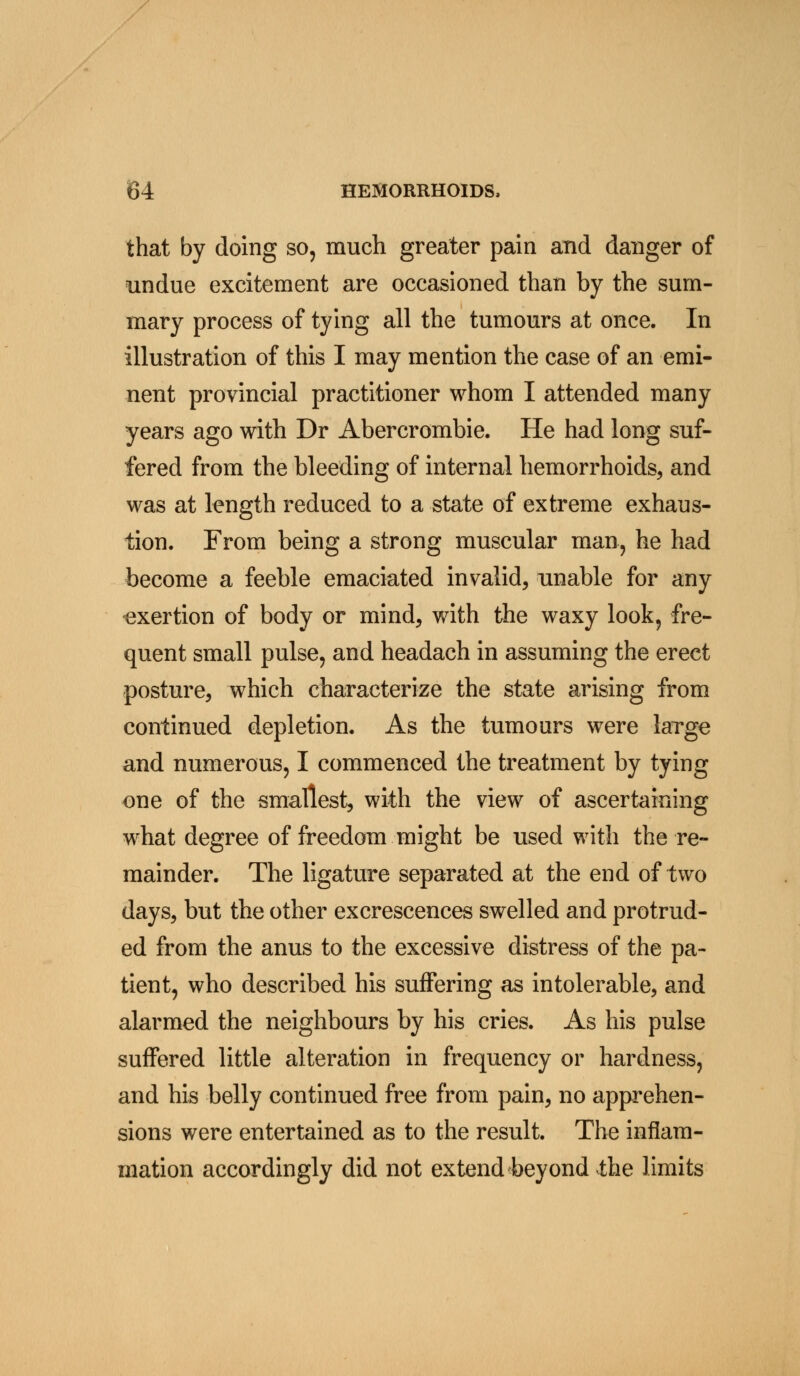 that by doing so, much greater pain and danger of undue excitement are occasioned than by the sum- mary process of tying all the tumours at once. In illustration of this I may mention the case of an emi- nent provincial practitioner whom I attended many years ago with Dr Abercrombie. He had long suf- fered from the bleeding of internal hemorrhoids, and was at length reduced to a state of extreme exhaus- tion. From being a strong muscular man, he had become a feeble emaciated invalid, unable for any exertion of body or mind, with the waxy look, fre- quent small pulse, and headach in assuming the erect posture, which characterize the state arising from continued depletion. As the tumours were large and numerous, I commenced the treatment by tying one of the smallest, with the view of ascertaining what degree of freedom might be used with the re- mainder. The ligature separated at the end of two days, but the other excrescences swelled and protrud- ed from the anus to the excessive distress of the pa- tient, who described his suffering as intolerable, and alarmed the neighbours by his cries. As his pulse suffered little alteration in frequency or hardness, and his belly continued free from pain, no apprehen- sions were entertained as to the result. The inflam- mation accordingly did not extend beyond the limits