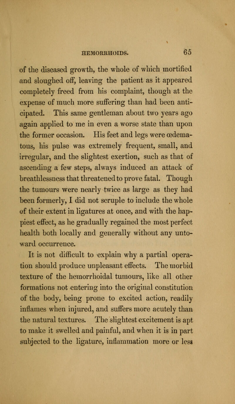of the diseased growth, the whole of which mortified and sloughed off, leaving the patient as it appeared completely freed from his complaint, though at the expense of much more suffering than had been anti- cipated. This same gentleman about two years ago again applied to me in even a worse state than upon the former occasion. His feet and legs were (edema- tous, his pulse was extremely frequent, small, and irregular, and the slightest exertion, such as that of ascending a few steps, always induced an attack of breathlessness that threatened to prove fatal. Though the tumours were nearly twice as large as they had been formerly, I did not scruple to include the whole of their extent in ligatures at once, and with the hap- piest effect, as he gradually regained the most perfect health both locally and generally without any unto- ward occurrence. It is not difficult to explain why a partial opera- tion should produce unpleasant effects. The morbid texture of the hemorrhoidal tumours, like all other formations not entering into the original constitution of the body, being prone to excited action, readily inflames when injured, and suffers more acutely than the natural textures. The slightest excitement is apt to make it swelled and painful, and when it is in part subjected to the ligature, inflammation more or less