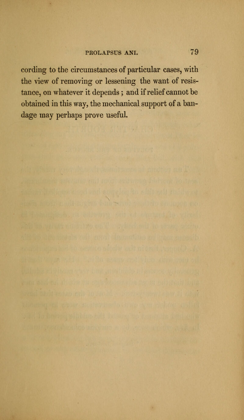 cording to the circumstances of particular cases, with the view of removing or lessening the want of resis- tance, on whatever it depends; and if relief cannot be obtained in this way, the mechanical support of a ban- dage may perhaps prove useful.