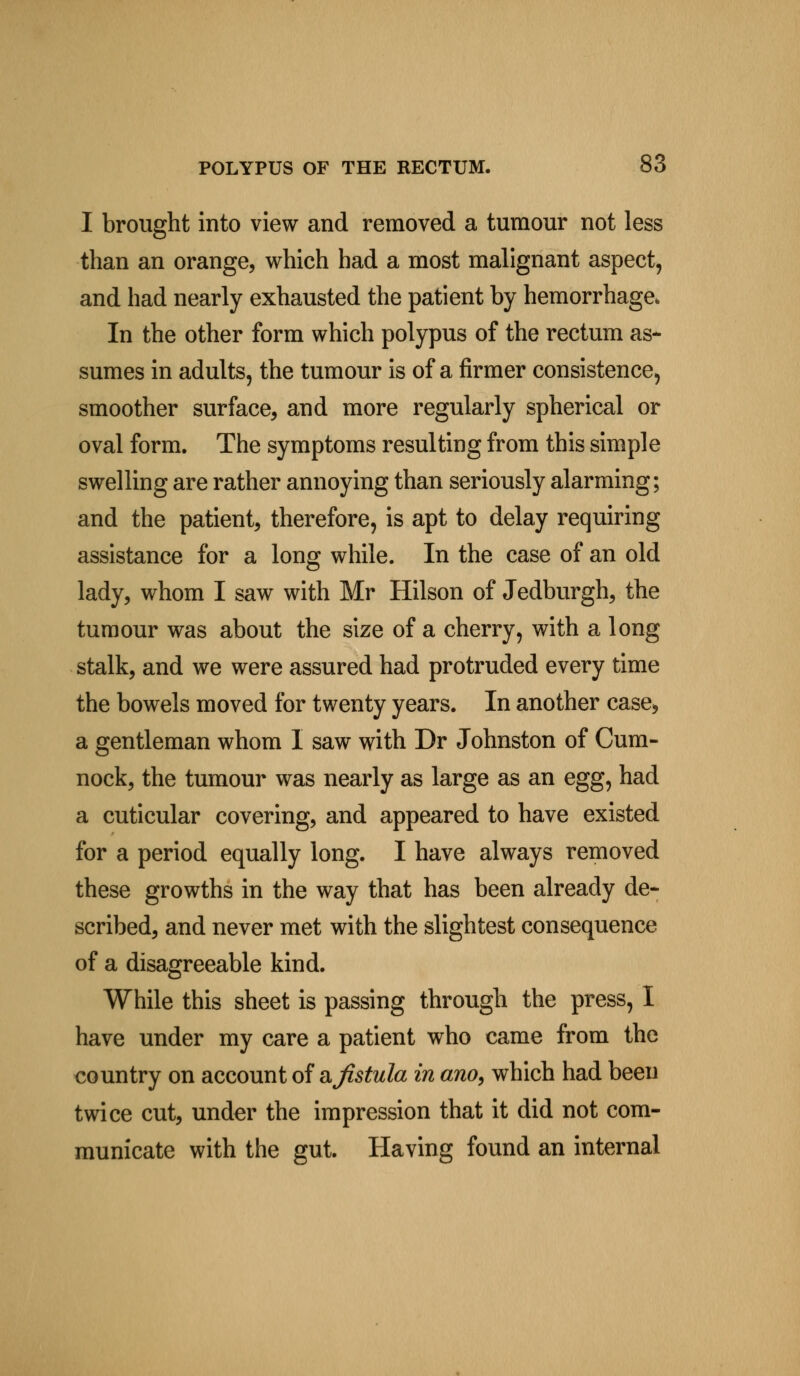 I brought into view and removed a tumour not less than an orange, which had a most malignant aspect, and had nearly exhausted the patient by hemorrhage, In the other form which polypus of the rectum as* sumes in adults, the tumour is of a firmer consistence, smoother surface, and more regularly spherical or oval form. The symptoms resulting from this simple swelling are rather annoying than seriously alarming; and the patient, therefore, is apt to delay requiring assistance for a long while. In the case of an old lady, whom I saw with Mr Hilson of Jedburgh, the tumour was about the size of a cherry, with a long stalk, and we were assured had protruded every time the bowels moved for twenty years. In another case* a gentleman whom I saw with Dr Johnston of Cum- nock, the tumour was nearly as large as an egg, had a cuticular covering, and appeared to have existed for a period equally long. I have always removed these growths in the way that has been already de- scribed, and never met with the slightest consequence of a disagreeable kind. While this sheet is passing through the press, I have under my care a patient who came from the country on account of & fistula in ano, which had been twice cut, under the impression that it did not com- municate with the gut. Having found an internal