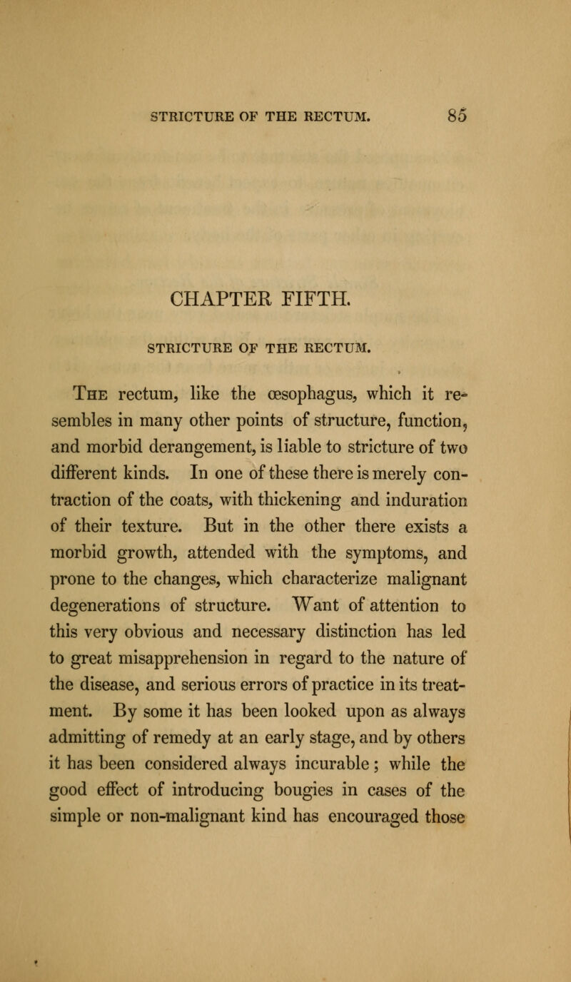 CHAPTER FIFTH. STRICTURE OF THE RECTUM. The rectum, like the oesophagus, which it re- sembles in many other points of structure, function, and morbid derangement, is liable to stricture of two different kinds. In one of these there is merely con- traction of the coats, with thickening and induration of their texture. But in the other there exists a morbid growth, attended with the symptoms, and prone to the changes, which characterize malignant degenerations of structure. Want of attention to this very obvious and necessary distinction has led to great misapprehension in regard to the nature of the disease, and serious errors of practice in its treat- ment. By some it has been looked upon as always admitting of remedy at an early stage, and by others it has been considered always incurable; while the good effect of introducing bougies in cases of the simple or non-malignant kind has encouraged those