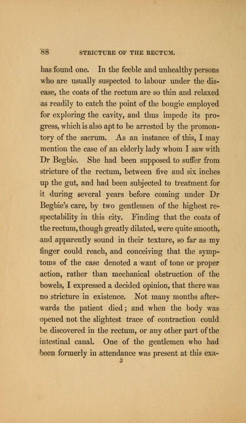 has found one. In the feeble and unhealthy persons who are usually suspected to labour under the dis- ease, the coats of the rectum are so thin and relaxed as readily to catch the point of the bougie employed for exploring the cavity, and thus impede its pro- gress, which is also apt to be arrested by the promon- tory of the sacrum. As an instance of this, I may mention the case of an elderly lady whom I saw with Dr Begbie. She had been supposed to suffer from stricture of the rectum, between five and six inches up the gut, and had been subjected to treatment for it during several years before coming under Dr Begbie's care, by two gentlemen of the highest re- spectability in this city. Finding that the coats of the rectum, though greatly dilated, were quite smooth, and apparently sound in their texture, so far as my finger could reach, and conceiving that the symp- toms of the case denoted a want of tone or proper action, rather than mechanical obstruction of the bowels, I expressed a decided opinion, that there was no stricture in existence. Not many months after- wards the patient died; and when the body was opened not the slightest trace of contraction could be discovered in the rectum, or any other part of the intestinal canal. One of the gentlemen who had been formerly in attendance was present at this exa- 3