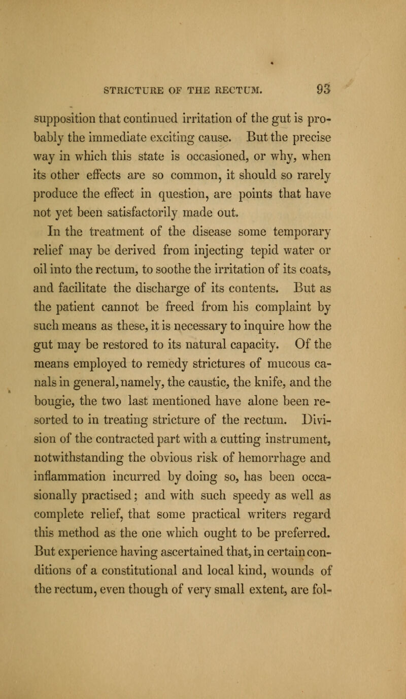 supposition that continued irritation of the gut is pro- bably the immediate exciting cause. But the precise way in which this state is occasioned, or why, when its other effects are so common, it should so rarely produce the effect in question, are points that have not yet been satisfactorily made out. In the treatment of the disease some temporary relief may be derived from injecting tepid water or oil into the rectum, to soothe the irritation of its coats, and facilitate the discharge of its contents. But as the patient cannot be freed from his complaint by such means as these, it is necessary to inquire how the gut may be restored to its natural capacity. Of the means employed to remedy strictures of mucous ca- nals in general, namely, the caustic, the knife, and the bougie, the two last mentioned have alone been re- sorted to in treating stricture of the rectum. Divi- sion of the contracted part with a cutting instrument, notwithstanding the obvious risk of hemorrhage and inflammation incurred by doing so, has been occa- sionally practised; and with such speedy as well as complete relief, that some practical writers regard this method as the one which ought to be preferred. But experience having ascertained that, in certain con- ditions of a constitutional and local kind, wounds of the rectum, even though of very small extent, are fol-