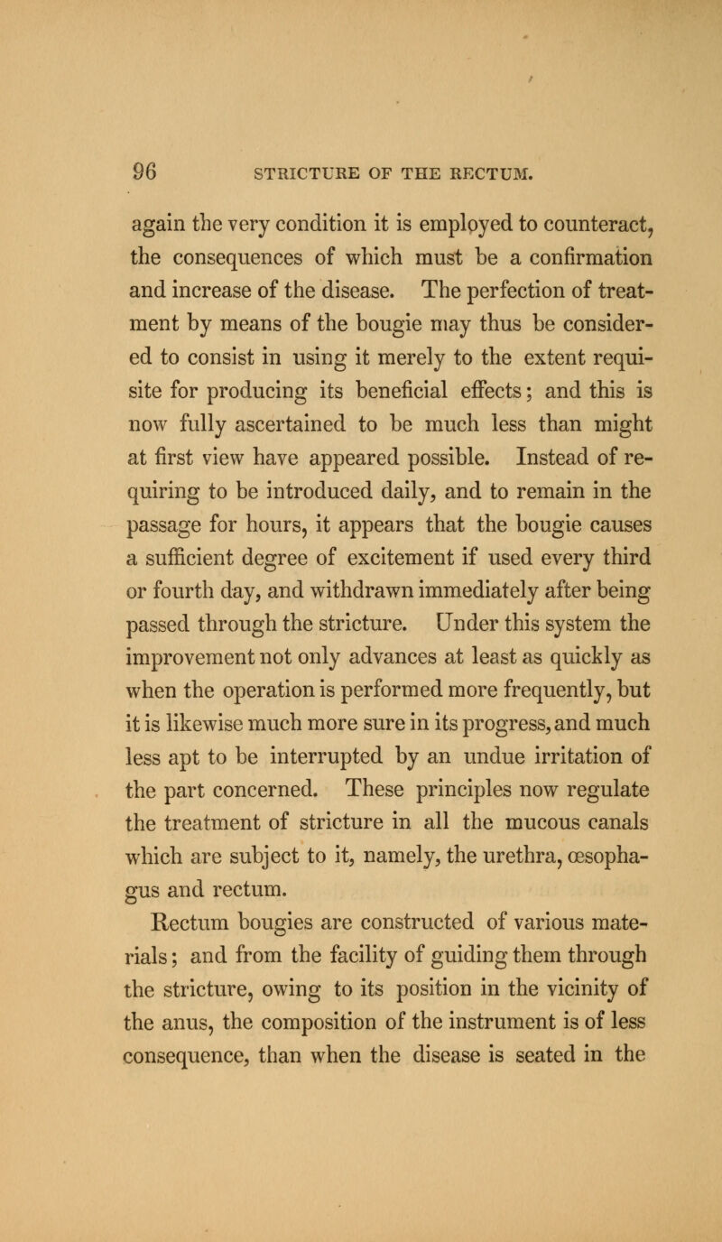 again the very condition it is employed to counteract, the consequences of which must be a confirmation and increase of the disease. The perfection of treat- ment by means of the bougie may thus be consider- ed to consist in using it merely to the extent requi- site for producing its beneficial effects; and this is now fully ascertained to be much less than might at first view have appeared possible. Instead of re- quiring to be introduced daily, and to remain in the passage for hours, it appears that the bougie causes a sufficient degree of excitement if used every third or fourth day, and withdrawn immediately after being passed through the stricture. Under this system the improvement not only advances at least as quickly as when the operation is performed more frequently, but it is likewise much more sure in its progress, and much less apt to be interrupted by an undue irritation of the part concerned. These principles now regulate the treatment of stricture in all the mucous canals which are subject to it, namely, the urethra, oesopha- gus and rectum. Rectum bougies are constructed of various mate- rials ; and from the facility of guiding them through the stricture, owing to its position in the vicinity of the anus, the composition of the instrument is of less consequence, than when the disease is seated in the