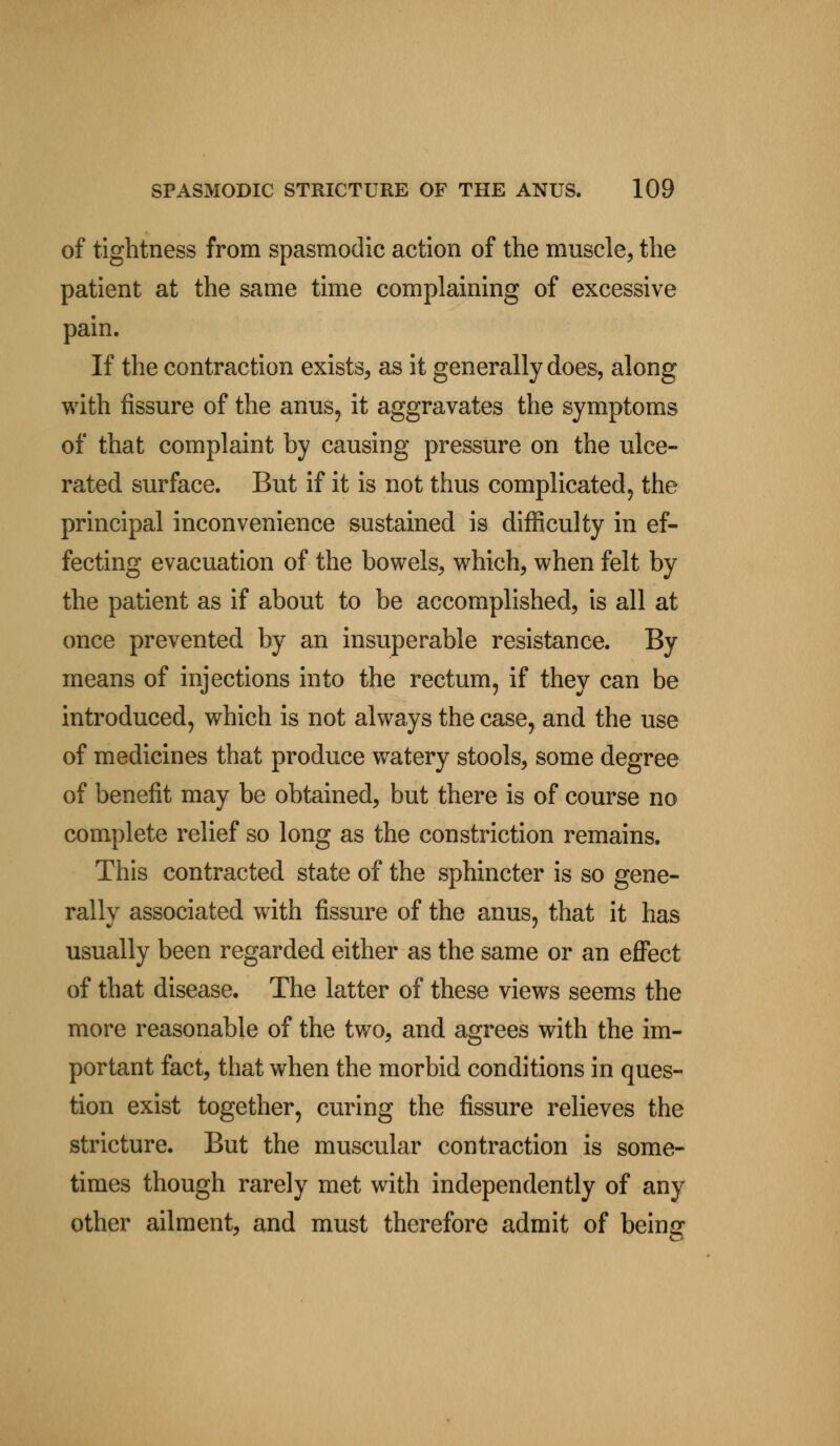 of tightness from spasmodic action of the muscle, the patient at the same time complaining of excessive pain. If the contraction exists, as it generally does, along with fissure of the anus, it aggravates the symptoms of that complaint by causing pressure on the ulce- rated surface. But if it is not thus complicated, the principal inconvenience sustained is difficulty in ef- fecting evacuation of the bowels, which, when felt by the patient as if about to be accomplished, is all at once prevented by an insuperable resistance. By means of injections into the rectum, if they can be introduced, which is not always the case, and the use of medicines that produce watery stools, some degree of benefit may be obtained, but there is of course no complete relief so long as the constriction remains. This contracted state of the sphincter is so gene- rally associated with fissure of the anus, that it has usually been regarded either as the same or an effect of that disease. The latter of these views seems the more reasonable of the two, and agrees with the im- portant fact, that when the morbid conditions in ques- tion exist together, curing the fissure relieves the stricture. But the muscular contraction is some- times though rarely met with independently of any other ailment, and must therefore admit of being