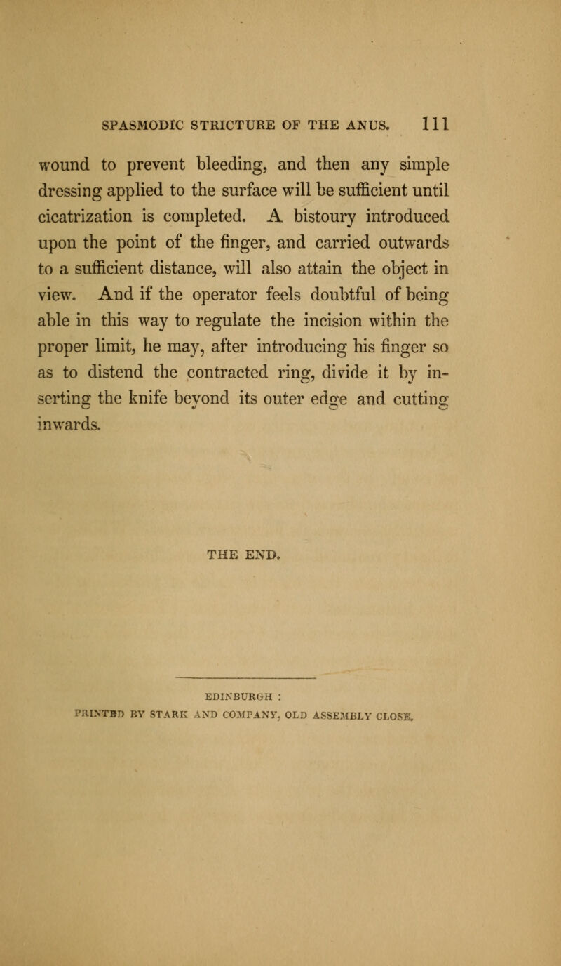 wound to prevent bleeding, and then any simple dressing applied to the surface will be sufficient until cicatrization is completed. A bistoury introduced upon the point of the finger, and carried outwards to a sufficient distance, will also attain the object in view. And if the operator feels doubtful of being able in this way to regulate the incision within the proper limit, he may, after introducing his finger so as to distend the contracted ring, divide it by in- serting the knife beyond its outer edge and cutting inwards. THE END. EDINBURGH : PRINTBD BY STARK AND COMPANY, OLD ASSEMBLY CLOSE,