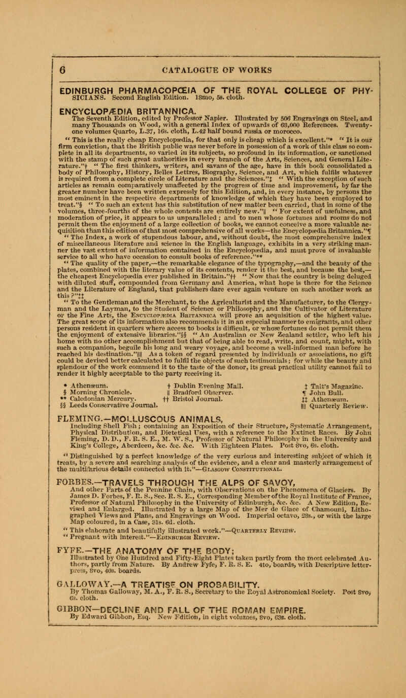 EDINBURGH PHARMACOPOEIA OF THE ROYAL COLLEGE OF PHY- SICIANS. Second English Edition. lSmo, 5s. cloth. ENCYCLOP/EDIA BRITANNICA. The Seventh Edition, edited by Professor Napier. Illustrated by 506 Engravings on Steel, and many Thousands on Wood, with a general Index of upwards of 68,000 References. Twenty- one volumes Quarto, L.37> 16s. cloth, L.42 half bound russia or morocco.  This is the really cheap Encyclopaedia, for that only is cheap which is excellent.*  It is our firm conviction, that the British public was never before in possession of a work of this class so com- plete in all its departments, so varied in its subjects, so profound in its information, or sanctioned with the stamp of such great authorities in every branch of the Arts, Sciences, and General Lite- rature.!  The first thinkers, writers, and savans of the age, have in this book consolidated a body of Philosophy, History, Belles Lettres, Biography, Science, and Art, which fulfils whatever is required from a complete circle of Literature and the Sciences.:):  With the exception of such articles as remain comparatively unaffected by the progress of time and improvement, by far the greater number have been written expressly for this Edition, and, in every instance, by persons the most eminent in the respective departments of knowledge of which they have been employed to treat.§  To such an extent has this substitution of new matter been carried, that in some of the volumes, three-fourths of the whole contents are entirely new.||  For extent of usefulness, and moderation of price, it appears to us unparalleled ; and to men whose fortunes and rooms do not permit them the enjoyment of a large collection of books, we cannot conceive a more valuable ac- quisition than this edition of that most comprehensive of all works—the Encyclopaedia Britannica.^  The Index, a work of stupendous labour, and, without doubt, the most comprehensive index of miscellaneous literature and science in the English language, exhibits in a very striking man- ner the vast extent of information contained in the Encyclopaedia, and must prove of invaluable service to all who have occasion to consult books of reference.** «' The quality of the paper,—the remarkable elegance of the typography,—and the beauty of the plates, combined with the literary value of its contents, render it the best, and because the best,— the cheapest Encyclopaedia ever published in Britain.ft  Now that the country is being deluged with diluted stuff, compounded from Germany and America, what hope is there for the Science and the Literature of England, that publishers dare ever again venture on such another work as this ?+J  To the Gentleman and the Merchant, to the Agriculturist and the Manufacturer, to the Clergy- man and the Layman, to the Student of Science or Philosophy, and the Cultivator of Literature or the Fine Arts, the Encyclopaedia Britannica will prove an acquisition of the highest value. The great scope of its information also recommends it in an especial manner to emigrants, and other persons resident in quarters where access to books is difficult, or whose fortunes do not permit them the enjoyment of extensive libraries.§§  An Australian or New Zealand settler, who left his home with no other accomplishment but that of being able to read, write, and count, might, with such a companion, beguile his long and weary voyage, and become a well-informed man before he reached his destination.|||| As a token of regard presented by individuals or associations, no gift could be devised better calculated to fulfil the objects of such testimonials; for while the beauty and splendour of the work commend it to the taste of the donor, its great practical utility cannot fail to render it highly acceptable to the party receiving it. • Athengeum. + Dublin Evening Mail. J Tait's Magazine. § Morning Chronicle. || Bradford Observer. f John Bull. ** Caledonian Mercury. ft Bristol Journal. U Athenaeum. §§ Leeds Conservative Journal. |||| Quarterly Review. FLEMING.-MOLLUSCOUS ANIMALS, Including Shell Fish ; containing an Exposition of their Structure, Systematic Arrangement, Physical Distribution, and Dietetical Uses, with a reference to the Extinct Races. By John Fleming, D. D., F. R. S. E., M. W. S., Professor of Natural Philosophy in the University and King's College, Aberdeen, &c. &c. &c. With Eighteen Plates. Post 8vo, 6s. cloth.  Distinguished by a perfect knowledge of the very curious and interesting subject of which it treats, by a severe and searching analysis of the evidence, and a clear and masterly arrangement of the multifarious details connected with it.—Glasgow Constitutional. FORBES.—TRAVELS THROUGH THE ALPS OF SAVOY, And other Parts,of the Pennine Chain, with Observations on the Phenomena of Glaciers. By James D. Forbes, F. R. S., Sec. R. S. E., Corresponding Member of the Royal Institute of France, Professor of Natural Philosophy in the University of Edinburgh, &c. &c. A New Edition, Re- vised and Enlarged. Illustrated by a large Map of the Mer de Glace of Chamouni, Litho- graphed Views and Plans, and Engravings on Wood. Imperial octavo, 28s., or with the large Map coloured, in a Case, 31s. 6d. cloth.  This elaborate and beautifully illustrated work.—Quarterly Review.  Pregnant with interest.—Edinburgh Review. FYFE.-THE ANATOMY OF THE BODY; Illustrated by One Hundred and Fifty-Eight Plates taken partly from the most celebrated Au- thors, partly from Nature. By Andrew Fyfe, F. R. S. E. 4to, boards, with Descriptive letter- press, 8vo, 40s. boards. GALLOWAY.—A TREATISE ON PROBABILITY. By Thomas Calloway, M. A., F. R. S., Secretary to the Royal Astronomical Society. Post 8voj 6s. cloth. GIBBON—DECLINE AND FALL OF THE ROMAN EMPIRE. By Edward Gibbon, Esq. New Edition, in eight volumes, 8vo, C3s. cloth.