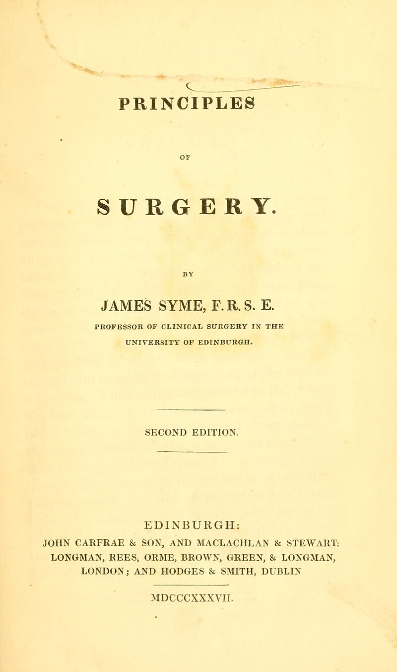 PRINCIPLES OF SURGERY. JAMES SYME, F.R.S. E. PROFESSOR OF CLINICAL SURGERY IN THE UNIVERSITY OF EDINBURGH. SECOND EDITION. EDINBURGH: JOHN CARFRAE & SON, AND MACLACHLAN & STEWART: LONGMAN, REES, ORME, BROWN, GREEN, & LONGMAN, LONDON; AND HODGES & SMITH, DUBLIN MDCCCXXXVII.