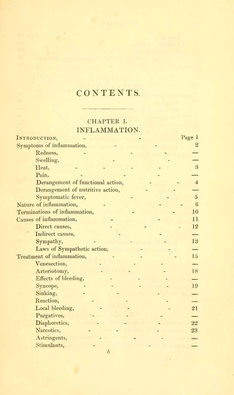 CONTENTS. CHAPTER I. INFLAMMATION. Introduction, - - Page 1 Symptoms of inflammation, - - 2 Redness, - . . —. Swelling-, - - — Heat, .... 3 Pain, - - - — Derangement of functional action, - - 4 Derangement of nutritive action, - - — Symptomatic fever, - - 5 Nature of inflammation, - - . 6 Terminations of inflammation, - - 10 Causes of inflammation, - - 11 Direct causes, - - - 12 Indirect causes, ''- - — Sympathy, - - - 13 Laws of Sympathetic action, - - — Treatment of inflammation, - - - 15 Venesection, - - - — Arteriotomy, - - - 18 Effects of bleeding, ~ - - __ Syncope, - - - - 19 Sinking, - - - — Reaction, - - - — Local bleeding, - - - 21 Purgatives, '- - - — Diaphoretics, - - - 22 Narcotics, - - - 23 Astringents, - - - ■_ Stimulants, - - —■ b