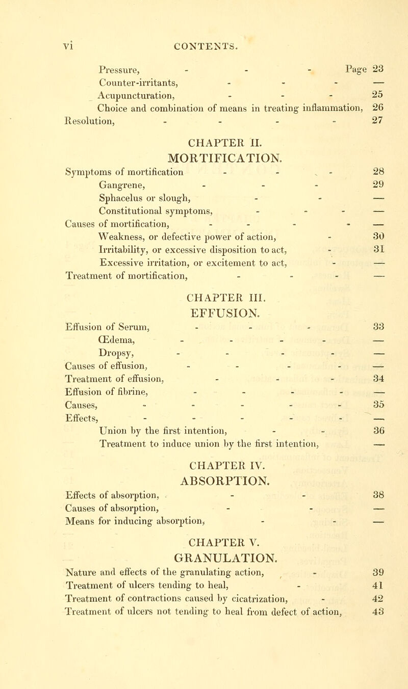 Pressure, - - - Pag-e 23 Counter-irritants, - - - — Acupuncturation, - - - 25 Choice and combination of means in treating inflammation, 26 Resolution, - - - - 27 CHAPTER 11. MORTIFICATION. Symptoms of mortification - - . - 28 Gangrene, - - - 29 Sphacelus or sloug-h, - - — Constitutional symptoms, - - - — Causes of mortification, - - - - — Weakness, or defective power of action, - 30 Irritability, or excessive disposition to act, - 31 Excessive irritation, or excitement to act, - — Treatment of mortification, - - - — CHAPTER HI. EFFUSION. Eifusion of Serum, . _ - 33 CEdema, - - - - — Dropsy, - - - - — Causes of eifusion, - - - - — Treatment of eifusion, - - - 34 Effusion of fibrine, - - - - — Causes, - - - - - 35 Effects, - - - - - ^~-. Union by the first intention, - - 36 Treatment to induce imion by the first intention, — CHAPTER IV. ABSORPTION. Effects of absorption, - - 38 Causes of absorption, . .. — Means for inducing absorption, - - —^ CHAPTER V. GRANULATION. Nature and effects of the granulating action, - 39 Treatment of ulcers tending to heal, - 41 Treatment of contractions caused by cicatrization, - 42 Treatment of ulcers not tending to heal from defect of action, 43