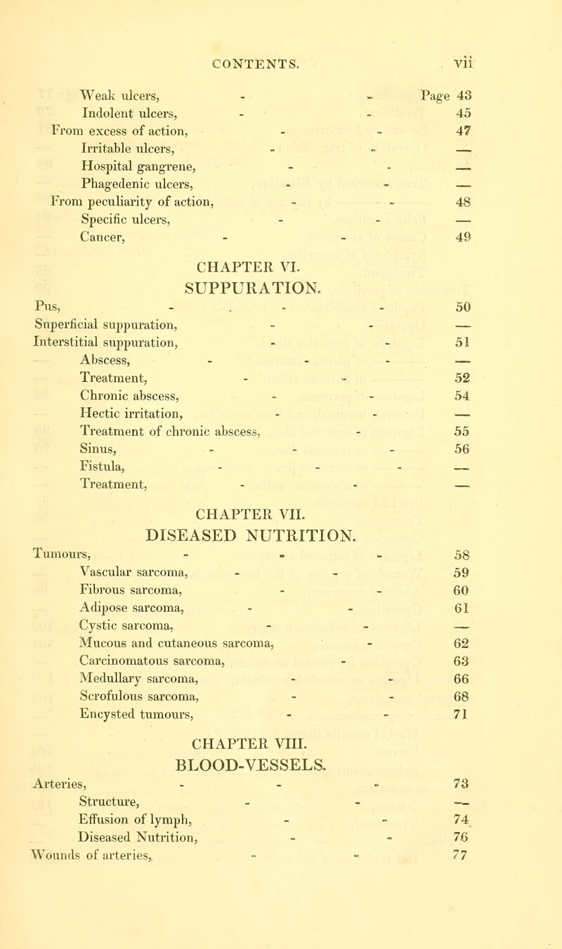 Wealv ulcers, - - Page 43 Indolent ulcers, - - 45 From excess of action, - - 47 Irritable ulcers, - - — Hospital gangrene, ~ - — Phagedenic ulcers, - - — From peculiarity of action, - - 48 Specific ulcers, - - — Cancer, - - 49 CHAPTER VI. SUPPURATION. Pus, ... - 50 Snpei'ficial suppuration, - - — Interstitial suppuration, - - 51 Abscess, - - - — Treatment, - - 52 Chronic abscess, - - 54 Hectic irritation, - - — Treatment of chronic abscess, - 55 Sinus, - - - 56 Fistula, - - - — Treatment, - - — CHAPTER VII. DISEASED NUTRITION. Tumours, - - - 58 Vascular sarcoma, - - 59 Fibrous sarcoma, - - 60 Adipose sarcoma, - - 61 Cystic sarcoma, - - — Mucous and cutaneous sarcoma, - 62 Carcinomatous sarcoma, - 63 Medullary sarcoma, - - 66 Scrofulous sarcoma, - - 68 Encysted tumours, - - 71 CHAPTER VIII. BLOOD-VESSELS. Arteries, - - - 73 Structure, - - — Effusion of lymph, - - 74^ Diseased Nutrition, - - 76 Wounds of arteries, - - 77