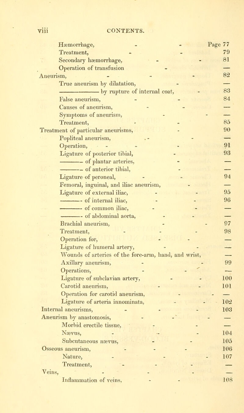 Haemorrhage, - - Page 77 Treatment, - - 79 Secondary hsemorrhage, - - 81 Operation of transfusion - — Aneurism, - - - 82 True aneurism by dilatation, - — — by rupture of internal coat, - 83 False aneurism, - - 84 Causes of aneurism, - _ — Symptoms of aneurism, - - — Treatment, - - 85 Treatment of particular aneurisms, - 90 Popliteal aneurism, . - - — Operation, _ - . 91 Ligature of posterior tibial, - 93 of plantar arteries, - — of anterior tibial, - — Ligature of peroneal, - - 94 Femoral, inguinal, and iliac aneurism, - — Ligature of external iliac, - - 95 — of internal iliac, - - 96 of common iliac, - - — of abdominal aorta, - - — Brachial aneurism, - - 97 Treatment, - - - 98 Operation for, - - — Ligature of humeral artery, - - — Wounds of arteries of the fore-arm, hand, and wrist, — Axillary aneurism, - - 99 Operations, - . ^ — Ligature of subclavian artery, - - 100 Carotid aneurism, - - 101 Operation for carotid aneurism, - - — Ligature of arteria innominata, - - 10'2 Internal aneurisms, - ^ - 103 Aneurism by anastomosis, - - - — Morbid erectile tissue, - - — Nsevus, - - - 104 Subcutaneous nsevus, - - 105 Osseous aneurism, . . . 106 Nature, - - - 107 Treatment, - - - — Veins, - - - — Inflammation of veins, - - 108