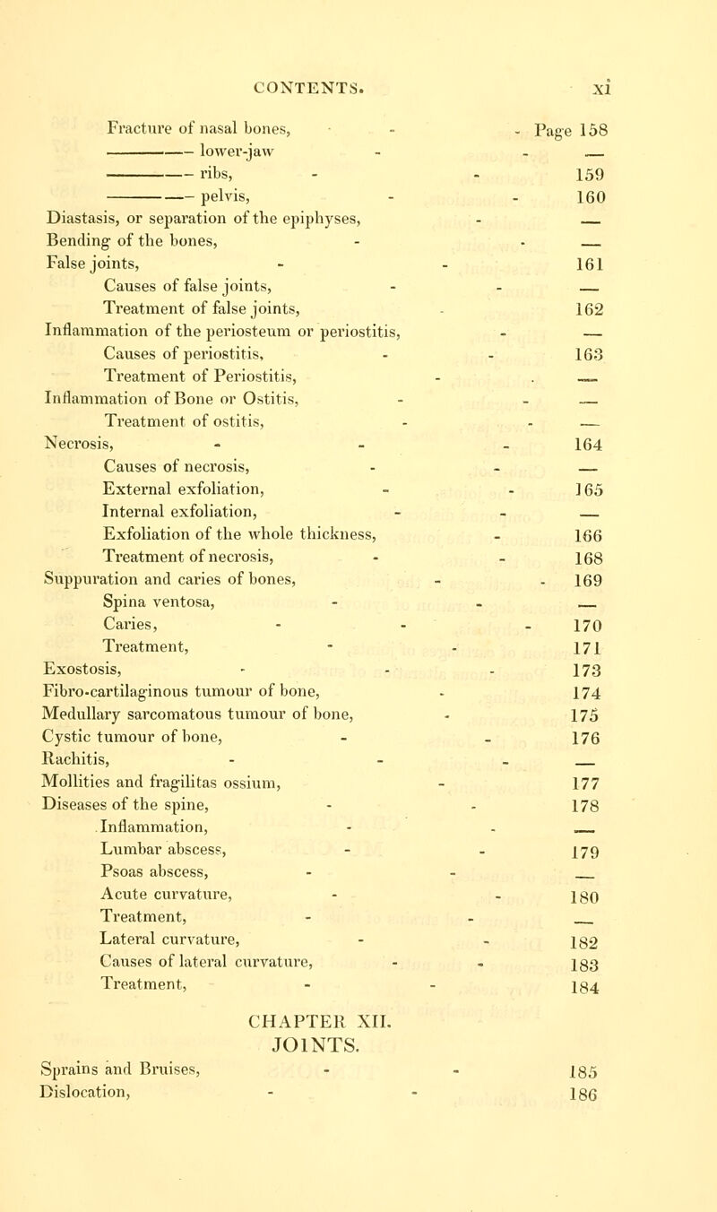 Fracture of nasal bones, - - Page 158 lower-jaw - . . ribs, - . 159 pelvis, - - 160 Diastasis, or separation of the epiphyses, - Bending- of the bones, - - False joints, - - 161 Causes of false joints, - - Treatment of false joints, - 162 Inflammation of the periosteum or periostitis, - — Causes of pei'iostitis, - - 163 Treatment of Periostitis, - . —. Inflammation of Bone or Ostitis, - - — Treatment of ostitis, - - — Necrosis, - _ _ 164 Causes of necrosis, - - — External exfoliation, - - 165 Internal exfoliation, - - Exfoliation of the whole thickness, - 166 Treatment of necrosis, - - 168 Suppuration and caries of bones, - . 169 Spina ventosa, - - Caries, - - - 170 Treatment, - - 171 Exostosis, - - - 173 Fibro-cartilaginous tumour of bone, . 174 Medullary sarcomatous tumour of bone, - 175 Cystic tumour of bone, - - 176 Rachitis, - - _ Mollities and fragilitas ossium, - 177 Diseases of the spine, - - 178 Inflammation, - - __ Lumbar abscess, - - I79 Psoas abscess, - - Acute curvature, - - 180 Treatment, - - Lateral curvature, - - 182 Causes of lateral curvature, - - 183 Treatment, - - 184 CHAPTER XIL JOINTS. Sprains and Bruises, - - 185 Dislocation, - - 186