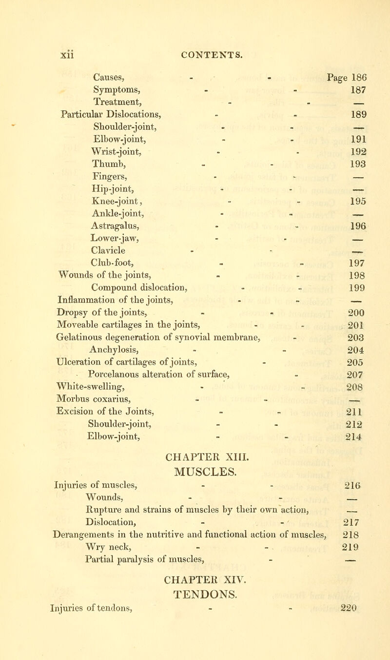 Causes, - • - Page 186 Symptoms, - - 187 Treatment, - - — Particular Dislocations, - - 189 Shoulder-joint, - - _^ Elbow-joint, - ^ 191 Wrist-joint, - - 192 Thumb, - - 193 Fingers, - - — Hip-joint, - - — Knee-joint, - - 195 Ankle-joint, Astragalus, - » 196 Lower-jaw, - - — Clavicle - - — Club-foot, - - 197 Wounds of the joints, - - 198 Compound dislocation, - - 199 Inflammation of the joints, - - — Dropsy of the joints, - - 200 Moveable cartilages in the joints, - - 201 Gelatinous degeneration of synovial membrane, - 203 Anchylosis, - - 204 Ulceration of cartilages of joints, - 205 Porcelanous alteration of surface, - 207 White-swelling, - ' - 208 Morbus coxarius, _ > — Excision of the Joints, - - 211 Shoulder-joint, - - 212 Elbow-joint, - - 214 CHAPTER XIII. MUSCLES. Injuries of muscles, - - 21& Wounds, - - Rupture and strains of muscles by their own action, — Dislocation, - - 217 Derangements in the nutritive and functional action of muscles, 218 Wryneck, - -. 219 Partial paralysis of muscles, - — CHAPTER XIV. TENDONS. Injuries of tendons, - - 220