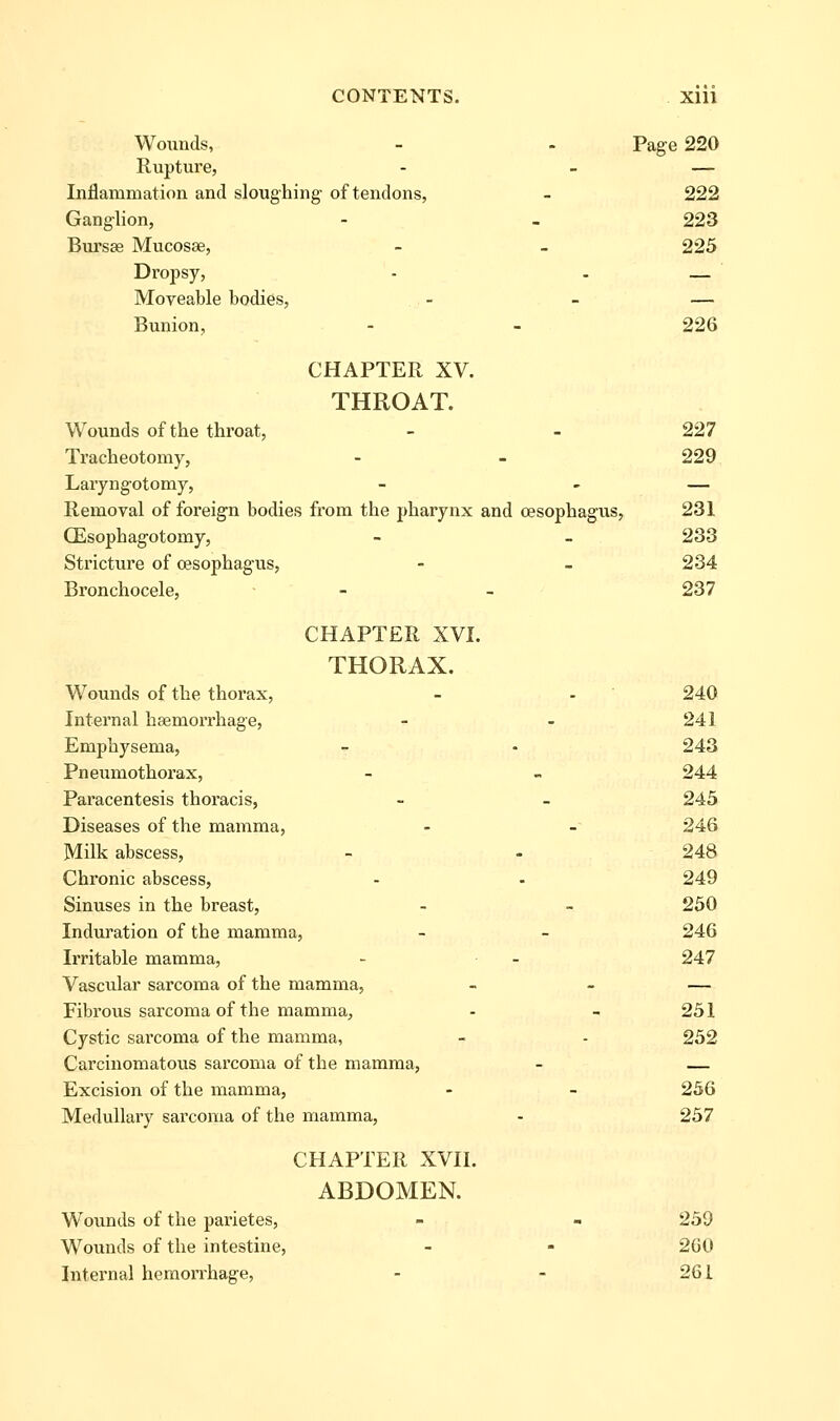 Wounds, - - Page 220 Rupture, - - — Inflammation and sloughing of tendons, - 222 Ganglion, - . 223 Bursee Mucosae, - - 225 Dropsy, - - — Moveable bodies, - - — Bunion, - - 226 CHAPTER XV. THROAT. Wounds of the throat, - - 227 Ti'acheotomy, - - 229 Laryngotomy, - - — Removal of foreign bodies from the pharynx and oesophagus, 231 CEsophagotomy, - - 233 Stricture of oesophagus, - - 234 Bronchocele, - - 237 CHAPTER XVI. THORAX. Wounds of the thorax, - - 240 Internal haemorrhage, - - 241 Emphysema, - • 243 Pneumothorax, - - 244 Paracentesis thoracis, - - 245 Diseases of the mamma, - - 246 Milk abscess, - - 248 Chronic abscess, - - 249 Sinuses in the breast, - - 250 Induration of the mamma, - - 246 Irritable mamma, - - 247 Vascular sarcoma of the mamma, - - — Fibrous sarcoma of the mamma, - - 251 Cystic sarcoma of the mamma, - - 252 Carcinomatous sarcoma of the mamma, - — Excision of the mamma, - - 256 Medullary sarconia of the mamma, - 257 CHAPTER XVII. ABDOMEN. Wounds of the parietes, - - 259 Wounds of the intestine, - - 260 Internal hemorrhage, - - 261