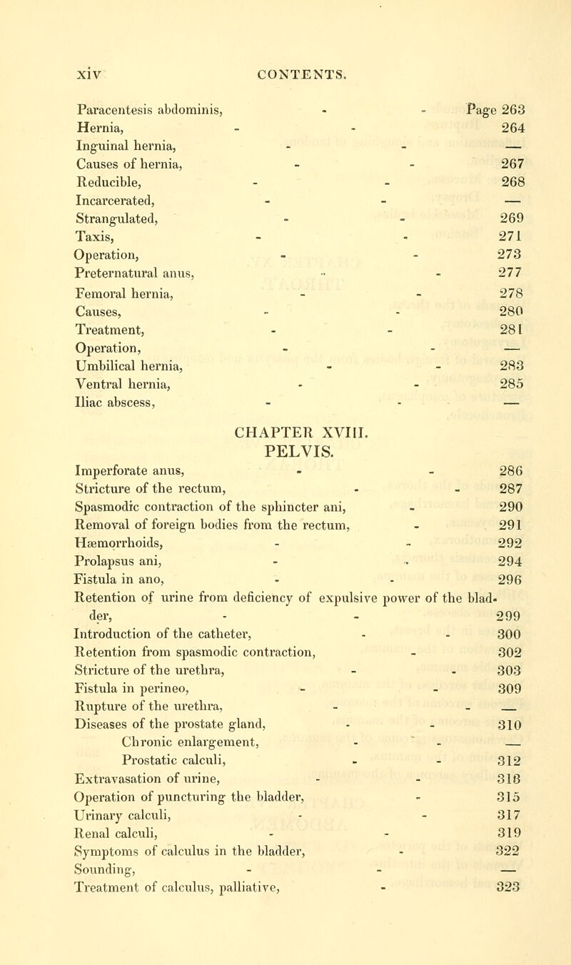 Pai'acentesis abdominis, - - Page 263 Hernia, - - 264 Inguinal hernia, - - — Causes of hernia, - - 267 Reducible, - - 268 Incarcerated, - - — Strangulated, - - 269 Taxis, - - 271 Operation, - - 273 Preternatural anus, •• - 277 Femoral hernia, - - 278 Causes, - - 280 Treatment, - - 281 Operation, - - — Umbilical hernia, - - 283 Ventral hernia, - - 285 Iliac abscess, - - — CHAPTER XVIII. PELVIS. Imperforate anus, - - 286 Stricture of the rectum, - - 287 Spasmodic contraction of the sphincter ani, - 290 Removal of foreign bodies from the rectum, - 291 Hsemqrrhoids, - - 292 Prolapsus ani, - ^ 294 Fistula in ano, - - 296 Retention of urine from deficiency of expulsive power of the blad- der, - - 299 Introduction of the catheter, - - 300 Retention frona spasmodic contraction, - 302 Stricture of the urethra, - - 303 Fistula in perineo, - - 309 Rupture of the urethra, - - Diseases of the prostate gland, - - 310 Chronic enlargement, -  - — Prostatic calculi, - - 312 Extravasation of urine, - - 318 Operation of puncturing the bladder, - 315 Urinary calculi, - - 317 Renal calculi, - - 319 Symptoms of calculus in the bladder, - 322 Sovmding, - - — Treatment of calculus, palliative, - 323