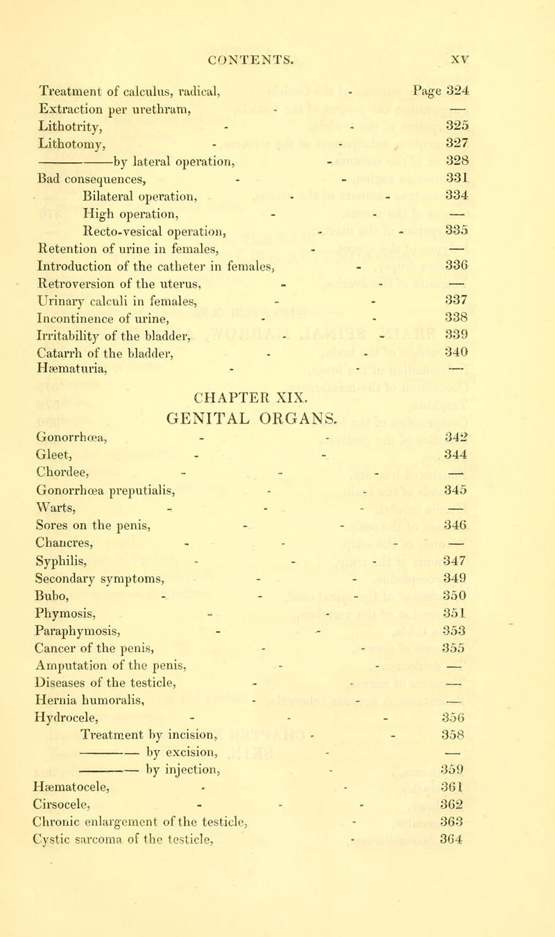 Treatment of calculus, radical, - Page 324 Extraction per urethram, • — Lithotrity, - - 325 Lithotomy, - - 327 by lateral operation, - 328 Bad consequences, - - 331 Bilateral operation, - - 334 High operation, - - — Recto-vesical operation, - - 335 Retention of urine in females, - — Introduction of the catheter in females, - 336 Retrovei'sion of the uterus, - - — Urinary calculi in females, - - 337 Incontinence of urine, - - 338 Irritability of the bladder, , - - 339 Catarrh of the bladder, - - 340 Hsematuria, - - — CHAPTER XIX. GENITAL ORGANS. Gonorrhoea, - - 342 Gleet, - - 344 Chordee, - - - — Gonorrhoea preputialis, - - 345 Warts, _ . - — Sores on the penis, - - 346 Chancres, - - - — Syphilis, - - - 347 Secondary symptoms, - - 349 Bubo, - - - 350 Phymosis, - - 351 Paraphymosis, - ■- 353 Cancer of the penis, - - 355 Amputation of the penis, - - — Diseases of the testicle, - - — Hernia humoralis, - - — Hydrocele, - - - 356 Treatm.ent by incision, - - 358 by excision, - — by injection, - 359 Hsematocele, - - 361 Cirsocele, - - - 362 Chronic enlargeiBcnt of the testicle, - 363 Cystic sarcoma of the testicle, • 3G4