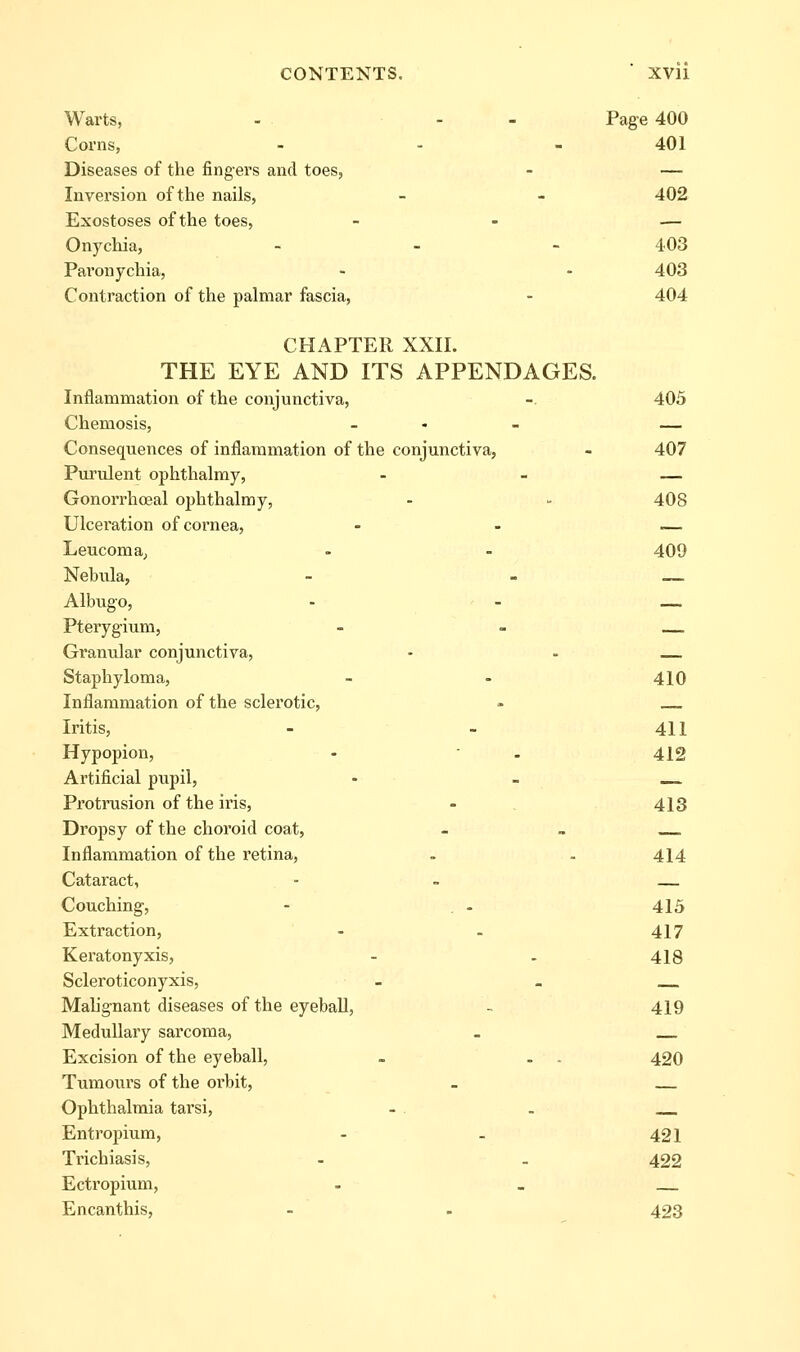 Warts, - - - Page 400 Corns, - - - 401 Diseases of the fingers and toes, - — Inversion of the nails, - - 402 Exostoses of the toes, - - — Onychia, - - -403 Paronychia, - - 403 Contraction of the palmar fascia, - 404 CHAPTER XXII. THE EYE AND ITS APPENDAGES. Inflammation of the conjunctiva, - 405 Chemosis, _ - - — Consequences of inflammation of the conjunctiva, - 407 Purulent ophthalmy, - - — Gonorrhoeal ophthalmy, - - 408 Ulceration of cornea, - - — Leucoma, - - 409 Nebula, - - — Albugo, - - _. Pterygium, _ _ — Granular conjunctiva, - . Staphyloma, - - 410 Inflammation of the sclerotic, - Iritis, - - 411 Hypopion, - • . 412 Artificial pupil, - - _ Protrusion of the iris, - 413 Dropsy of the choroid coat, - _ Inflammation of the retina, - . 414 Cataract, - . — Couching, - . - 415 Extraction, - . 417 Keratonyxis, - . 418 Scleroticonyxis, - _ Malignant diseases of the eyeball, - 419 Medullary sarcoma, . Excision of the eyeball, . . . 420 Tumours of the orbit, _ Ophthalmia tarsi, - . . Entropium, - - 421 Trichiasis, - . 422 Ectropium, - _ Encanthis, - . 423