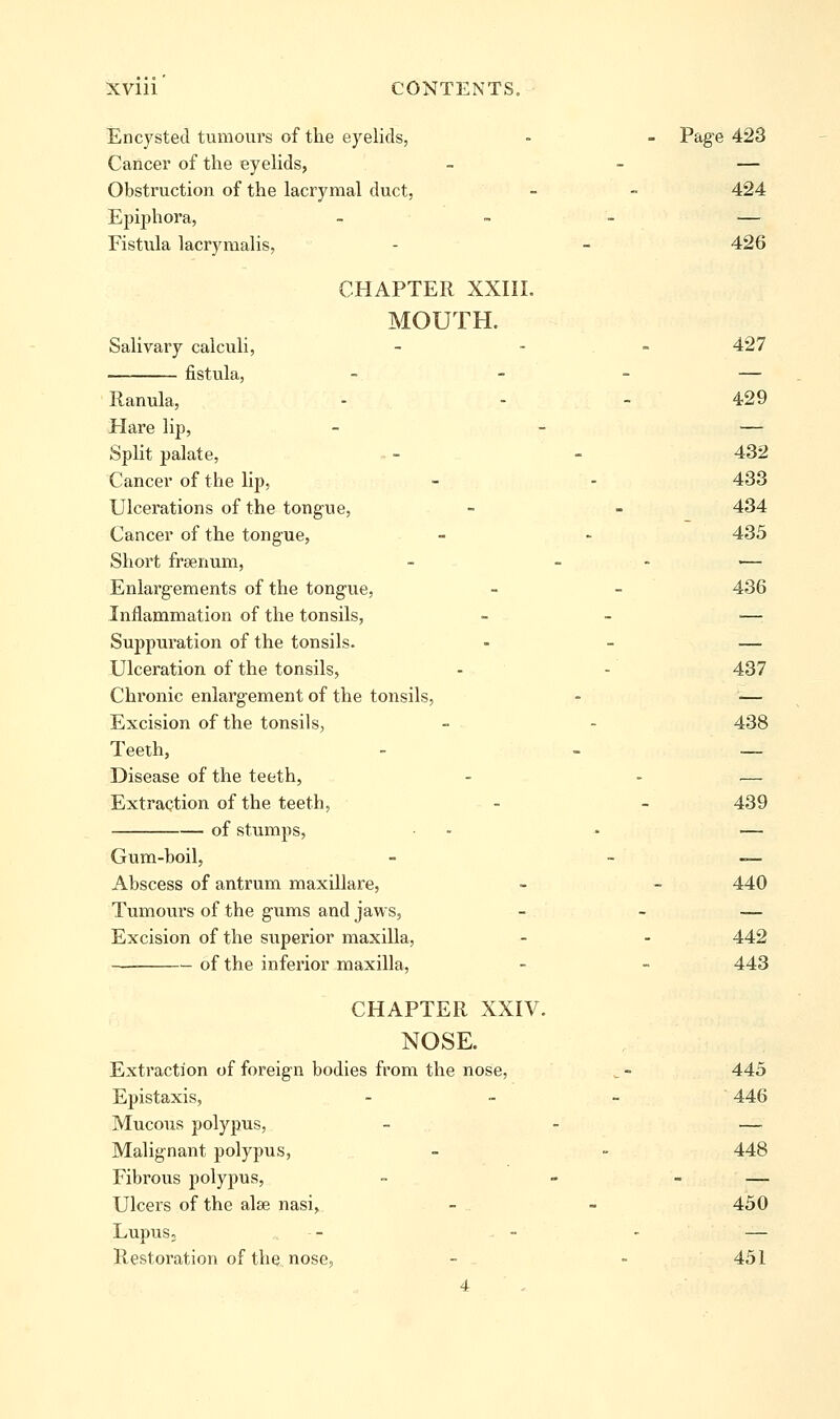 Encysted tumoui's of the eyelids, - - Pag^e 423 Cancer of the eyelids, - - — Obstruction of the lacrymal duct, - - 424 Epiphora, _ - - — Fistula lacrymalis, - - 426 CHAPTER XXIII. MOUTH. Salivary calculi, _ - . 427 fistula, - - - — Ranula, - - - 429 Hare lip, - - — Split palate, ■ - - 432 Cancer of the lip, - - 433 Ulcerations of the tongue, - - 434 Cancer of the tongue, - - 435 Short frsenum, - _ . .— Enlargements of the tongue, - - 436 Inflammation of the tonsils, - - — Suppuration of the tonsils. . _ — Ulceration, of the tonsils, - - 437 Chronic enlargement of the tonsils, - — Excision of the tonsils, - - 438 Teeth, - - — Disease of the teeth, - - — Extraction of the teeth, - - 439 of stumps, .. . — Gum-boil, - - — Abscess of antrum maxillare, - - 440 Tumours of the gums and jaws, - - — Excision of the superior maxilla, - - 442 of the inferior maxilla, - - 443 CHAPTER XXIV. NOSE. Extraction of foreign bodies from the nose, ^ - 445 Epistaxis, . „ _ 446 Mucous polypus, - - — Malignant polypus, - - 448 Fibrous polypus, - - - — Ulcers of the alse nasi, - - 450 LupuS; - - - — Restoration of the nose, - - 451 4