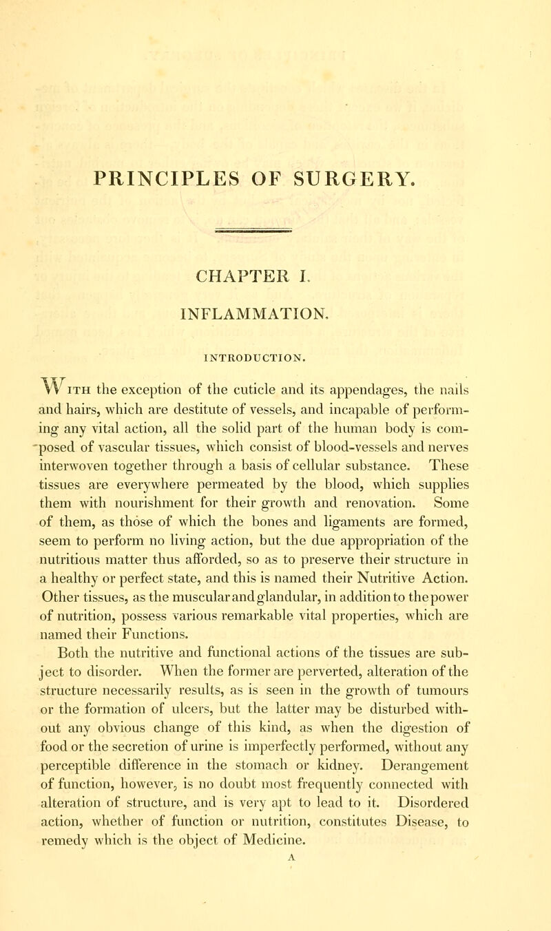 PRINCIPLES OF SURGERY. CHAPTER L INFLAMMATION, INTRODUCTION. W iTH the exception of the cuticle and its appendages, the nails and hairs, which are destitute of vessels, and incapable of perform- ing any vital action, all the solid part of the human body is com- 'posed of vascular tissues, which consist of blood-vessels and nerves interwoven together through a basis of cellular substance. These tissues are everywhere permeated by the blood, which supplies them with nourishment for their growth and renovation. Some of them, as those of which the bones and ligaments are formed, seem to perform no living action, but the due appropriation of the nutritious matter thus afforded, so as to preserve their structure in a healthy or perfect state, and this is named their Nutritive Action. Other tissues, as the muscular and glandular, in addition to the power of nutrition, possess various remarkable vital properties, which are named their Functions. Both the nutritive and functional actions of the tissues are sub- ject to disorder. When the former are perverted, alteration of the structure necessarily results, as is seen in the growth of tumours or the formation of ulcers, but the latter may be disturbed with- out any obvious change of this kind, as when the digestion of food or the secretion of urine is imperfectly performed, without any perceptible difference in the stomach or kidney. Derangement of function, however, is no doubt most frequently connected with alteration of structure, and is very apt to lead to it. Disordered action, whether of function or nutrition, constitutes Disease, to remedy which is the object of Medicine.