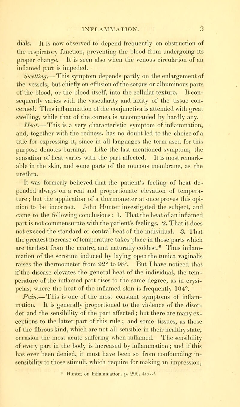 dials. It is now observed to depend frequently on obstruction of the respiratory function, preventing the blood from undergoing its proper change. It is seen also when the venous circulation of an inflamed part is impeded. Swelling.—This symptom depends partly on the enlargement of the vessels, but chiefly on effusion of the serous or albuminous parts of the blood, or the blood itself, into the cellular texture. It con- sequently varies with the vascularity and laxity of the tissue con- cerned. Thus inflammation of the conjunctiva is attended with great swelling, while that of the cornea is accompanied by hardly any. Heat.—This is a very characteristic symptom of inflammation, and, together with the redness, has no doubt led to the choice of a title for expressing it, since in all languages the term used for this purpose denotes burning. Like the last mentioned symptom, the sensation of heat varies with the part affected. It is most remark- able in the skin, and some parts of the mucous membrane, as the urethra. It was formerly believed that the patient's feeling of heat de- pended always on a real and proportionate elevation of tempera- ture ; but the application of a thermometer at once proves this opi- nion to be incorrect. John Hunter investigated the subject, and came to the following conclusions : I. That the heat of an inflamed part is not commensurate with the patient's feelings. 2. That it does not exceed the standard or central heat of the individual. 3. That the greatest increase of temperature takes place in those parts which are farthest from the centre, and naturally coldest.* Thus inflam- mation of the scrotum induced by laying open the tunica vaginalis raises the thermometer from 92° to 98°. But I have noticed that if the disease elevates the general heat of the individual, the tem- perature of the inflamed part rises to the same degree, as in erysi- pelas, where the heat of the inflamed skin is frequently 104°. Pain.—This is one of the most constant symptoms of inflam- mation. It is generally proportioned to the violence of the disor- der and the sensibility of the part affected; but there are many ex- ceptions to the latter part of this rule; and some tissues, as those of the fibrous kind, which are not all sensible in their healthy state, occasion the most acute suffering when inflamed. The sensibility of every part in the body is increased by inflammation; and if this has ever been denied, it must have been so from confounding in- sensibility to those stimuli, which require for making an impression, * Hunter on Inflammation, p. 29G, Ato ed.