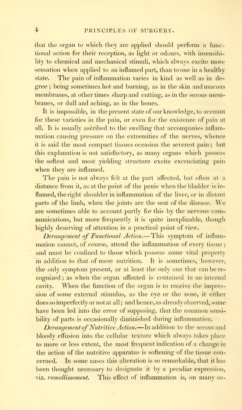 that the organ to which they are apphed should perform a func- tional action for their reception, as light or odours, with insensibi- lity to chemical and mechanical stimuli, which always excite more sensation when applied to an inflamed part, than to one in a healthy state. The pain of inflammation varies in kind as well as in de- gree ; being sometimes hot and burning, as in the skin and mucous membranes, at other times sharp and cutting, as in the serous mem- branes, or dull and aching, as in the bones. It is impossible, in the present state of our knowledge, to account for these varieties in the pain, or even for the existence of pain at all. It is usually ascribed to the swelling that accompanies inflam- mation causing pressure on the extremities of the nerves, whence it is said the most compact tissues occasion the severest pain; but this explanation is not satisfactory, as many organs which possess the softest and most yielding structure excite excruciating pain when they are inflamed. The pain is not always felt at the part affected, but often at a distance from it, as at the point of the penis when the bladder is in- flamed, the right shoulder in inflammation of the liver, or in distant parts of the limb, when the joints are the seat of the disease. We are sometimes able to account partly for this by the nervous com- munications, but more frequently it is quite inexplicable, though highly deserving of attention in a practical point of view. Derangement of Functional Action.—This symptom of inflam- mation cannot, of course, attend the inflammation of every tissue; and must be confined to those which possess some vital property in addition to that of mere nutrition. It is sometimes, however, the only symptom present, or at least the only one that can be re- cognized ; as when the organ affected is contained in an internal cavity. When the function of the organ is to receive the impres- sion of some external stimulus, as the eye or the nose, it either does so imperfectly or not at all; and hence, as already observed, some have been led into the error of supposing, that the common sensi- bility of parts is occasionally diminished during inflammation. JDerangement ojNutritive Action.^ln addition to the serous and bloody effusion into the cellular texture which always takes place to more or less extent, the most frequent indication of a change in the action of the nutritive apparatus is softening of the tissue con- cerned. In some cases this alteration is so remarkable, that it has been thought necessary to designate it by a peculiar expression, viz. ramollissement. This effect of inflammation is, on many oc-