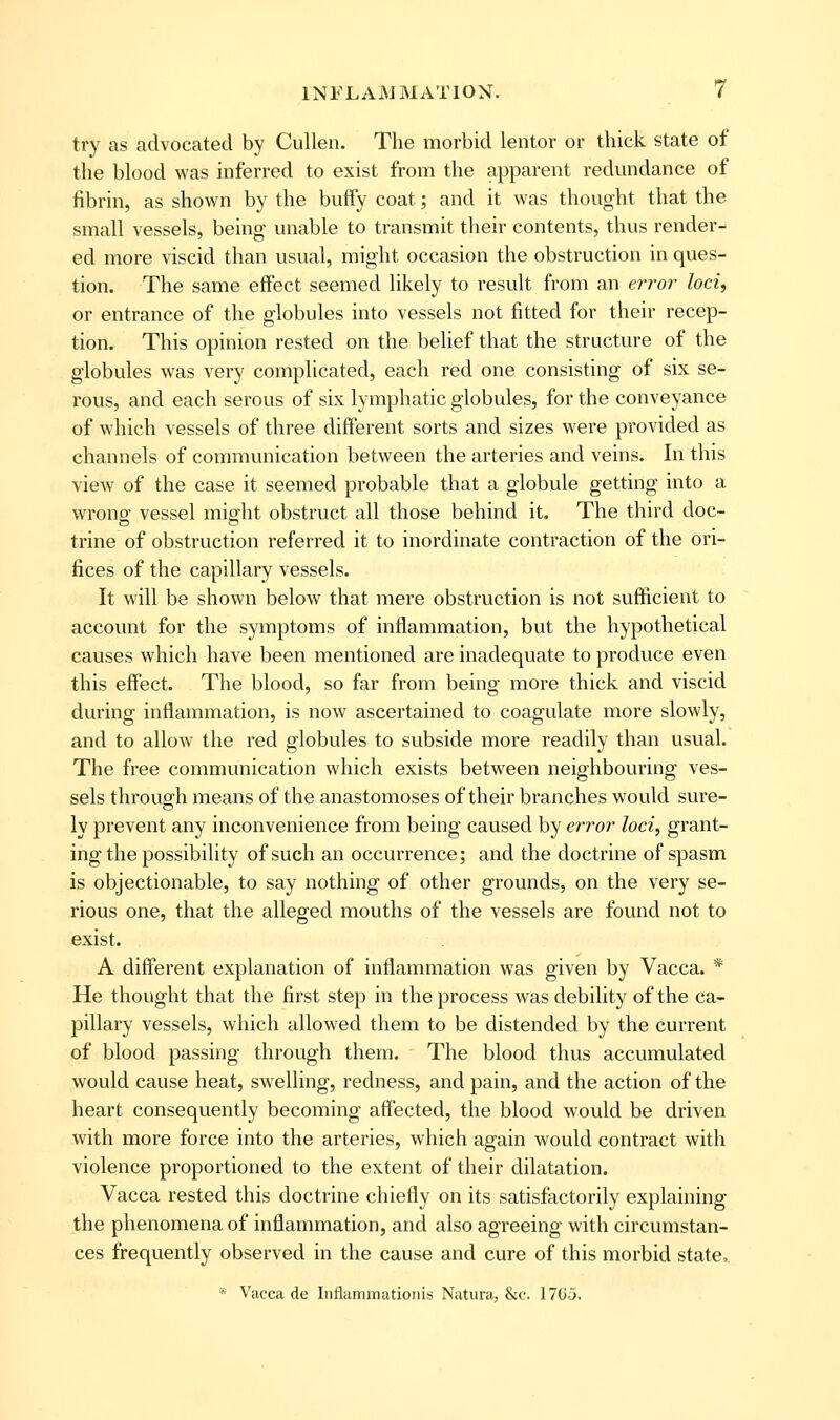 try as advocated by Cullen. The morbid lentor or thick state of the blood was inferred to exist from the apparent redundance of fibrin, as shown by the buffy coat; and it was thought that the small vessels, being unable to transmit their contents, thus render- ed more viscid than usual, might occasion the obstruction in ques- tion. The same effect seemed likely to result from an error loci, or entrance of the globules into vessels not fitted for their recep- tion. This opinion rested on the belief that the structure of the globules was very complicated, each red one consisting of six se- rous, and each serous of six lymphatic globules, for the conveyance of which vessels of three different sorts and sizes were provided as channels of communication between the arteries and veins. In this view of the case it seemed probable that a globule getting into a wrong vessel might obstruct all those behind it. The third doc- trine of obstruction referred it to inordinate contraction of the ori- fices of the capillary vessels. It will be shown below that mere obstruction is not sufficient to account for the symptoms of inflammation, but the hypothetical causes which have been mentioned are inadequate to produce even this effect. The blood, so far from being more thick and viscid during inflammation, is now ascertained to coagulate more slowly, and to allow the red globules to subside more readily than usual. The free communication which exists between neighbouring ves- sels through means of the anastomoses of their branches would sure- ly prevent any inconvenience from being caused by error loci, grant- ing the possibility of such an occurrence; and the doctrine of spasm is objectionable, to say nothing of other grounds, on the very se- rious one, that the alleged mouths of the vessels are found not to exist. A different explanation of inflammation was given by Vacca. * He thought that the first step in the process was debility of the ca- pillary vessels, which allowed them to be distended by the current of blood passing through them. The blood thus accumulated would cause heat, swelling, redness, and pain, and the action of the heart consequently becoming affected, the blood would be driven with more force into the arteries, which again would contract with violence proportioned to the extent of their dilatation. Vacca rested this doctrine chiefly on its satisfactorily explaining the phenomena of inflammation, and also agreeing with circumstan- ces frequently observed in the cause and cure of this morbid state, * Vacca de Iiiflammatioiiis Natura, &c. 17(ij.