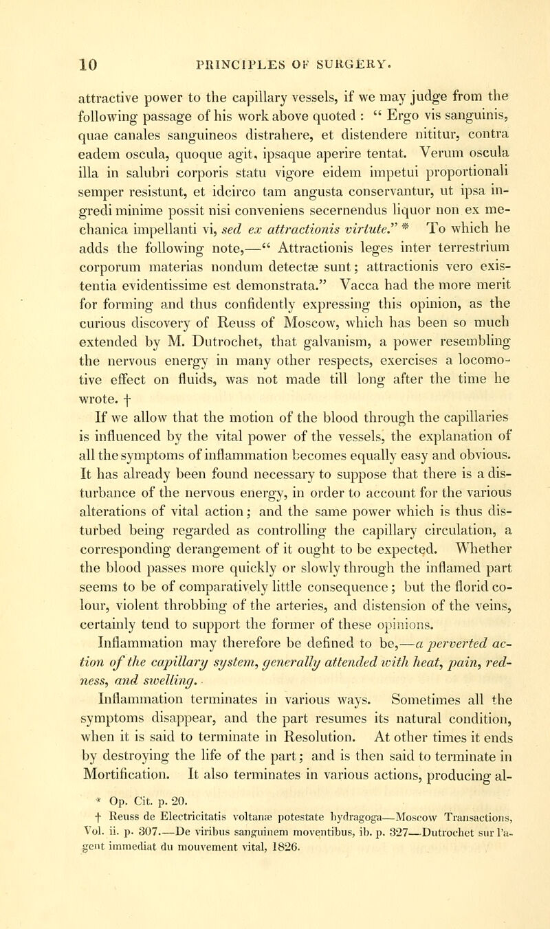 attractive power to the capillary vessels, if we may judge from the following passage of his work above quoted :  Ergo vis sanguinis, quae canales sanguineos distrahere, et distendere nititur, contra eadem oscula, quoque agit, ipsaque aperire tentat. Verum oscula ilia in salubri corporis statu vigore eidem impetui proportionali semper resistunt, et idcirco tam angusta conservantur, ut ipsa in- grediminime possit nisi conveniens secernendus liquor non ex rae- chanica impellanti vi, sed ex attractionis viriute.' * To which he adds the following note,— Attractionis leges inter terrestrium corporum materias nondum detectse sunt; attractionis vero exis- tentia evidentissime est demonstrata. Vacca had the more merit for forming and thus confidently expressing this opinion, as the curious discovery of Reuss of Moscow, which has been so much extended by M. Dutrochet, that galvanism, a power resembling the nervous energy in many other respects, exercises a locomo- tive effect on fluids, was not made till long after the time he wrote, f If we allow that the motion of the blood through the capillaries is influenced by the vital power of the vessels, the explanation of all the symptoms of inflammation becomes equally easy and obvious. It has already been found necessary to suppose that there is a dis- turbance of the nervous energy, in order to account for the various alterations of vital action; and the same power which is thus dis- turbed being regarded as controlling the capillary circulation, a corresponding derangement of it ought to be expected. Whether the blood passes more quickly or slowly through the inflamed part seems to be of comparatively little consequence; but the florid co- lour, violent throbbing of the arteries, and distension of the veins, certainly tend to support the former of these opinions. Inflammation may therefore be defined to be,—a perverted ac- tion of the capillary system., generally attended loifh heat, pain, red- jiess, and sicelling. Inflammation terminates in various ways. Sometimes all the symptoms disappear, and the part resumes its natural condition, when it is said to terminate in Resolution. At other times it ends by destroying the life of the part; and is then said to terminate in Mortification. It also terminates in various actions, producing al- * Op. Cit. p. 20. f Reuss de Electricitatis voltanse potestate hydragoga—Moscow Transactions, Vol. ii. p. 307—De viribus sanguinem moventibus, ib. p. 327—Dutrochet sur I'a- gent immediat du mouvement vital, 1826.