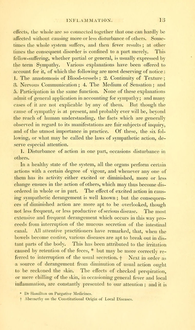 effects, the whole are so connected together that one can hardly be affected without causing more or less disturbance of others. Some- times the whole system suffers, and then fever results; at other times the consequent disorder is confined to a part merely. This fellow-suffering, whether partial or general, is usually expressed by the term Sympathy. Various explanations have been offered to account for it, of which the following are most deserving of notice : [. The anastomosis of Blood-vessels; 2. Continuity of Texture; 3. Nervous Communication; 4. The Medium of Sensation; and 5. Participation in the same function. None of these explanations admit of general application in accounting for sympathy; and many cases of it are not explicable by any of them. But though the cause of sympathy is at present, and probably ever will be, beyond the reach of human understanding, the facts which are generally observed in regard to its manifestations are fair subjects of inquiry, and of the utmost importance in practice. Of these, the six fol- lowing, or what may be called the laws of sympathetic action, de- serve especial attention. 1. Disturbance of action in one part, occasions disturbance in others. In a healthy state of the system, all the organs perform certain actions with a certain degree of vigour, and whenever any one of them has its activity either excited or diminished, more or less change ensues in the action of others, which may thus become dis- ordered in whole or in part. The effect of excited action in caus- ing sympathetic derangement is well known; but the consequen- ces of diminished action are more apt to be overlooked, though not less frequent, or less productive of serious disease. The most extensive and frequent derangement which occurs in this way pro- ceeds from interruption of the mucous secretion of the intestinal canal. All attentive practitioners have remarked, that, when the bowels become costive, various diseases are apt to break out in dis- tant parts of the body. This has been attributed to the irritation caused by retention of the feces, * but may be more correctly re- ferred to interruption of the usual secretion, f Next in order as a source of derangement from diminution of usual action ouo-ht to be reckoned the skin. The effects of checked perspiration, or mere chilling of the skin, in occasioning general fever and local inflammation, are constantly presented to our attention; and it is * Dr Hamilton on Purgative Medicines. f Abernethy on the Constitutional Origin of Local Diseases.