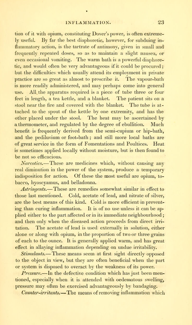 tion of it with opium, constituting Dover's power, is often extreme- ly useful. By far the best diaphoretic, however, for subduing in- flammatory action, is the tartrate of antimony, given in small and frequently repeated doses, so as to maintain a slight nausea, or even occasional vomiting. The warm bath is a powerful diaphore- tic, and would often be very advantageous if it could be procured; but the difficulties which usually attend its employment in private practice are so great as almost to proscribe it. The vapour-bath is more readily administered, and may perhaps come into general use. All. the apparatus required is a piece of tube three or four feet in length, a tea kettle, and a blanket. The patient sits on a stool near the fire and covered with the blanket. The tube is at- tached to the spout of the kettle by one extremity, and has the other placed under the stool. The heat may be ascertained by a thermometer, and regulated by the degree of ebullition. Much benefit is frequently derived from the semi-cupium or hip-bath, and the pediluvium or foot-bath; and still more local baths are of great service in the form of Fomentations and Poultices. Heat is sometimes applied locally without moisture, but is then found to be not so efficacious. Narcotics.—These are medicines which, without causing any real diminution in the power of the system, produce a temporary indisposition for action. Of these the most useful are opium, to- bacco, hyoscyamus, and belladonna. Astringents.—These are remedies somewhat similar in effect to those last mentioned. Cold, acetate of lead, and nitrate of silver, are the best means of this kind. Cold is more efficient in prevent- ing than curing inflammation. It is of no use unless it can be ap- plied either to the part aff'ected or in its immediate neighbourhood; and then only when the diseased action proceeds from direct irri- tation. The acetate of lead is used externally in solution, either alone or along with opium, in the proportion of two or three grains of each to the ounce. It is generally applied warm, and has great effect in allaying inflammation depending on undue irritability. Stimulants.—These means seem at first sight directly opposed to the object in view, but they are often beneficial when the part or system is disposed to overact by the weakness of its power. Pressure.—In the defective condition which has just been men- tioned, especially when it is attended with oedematous swelling, pi'essure may often be exercised advantageously by bandaging. Counte?'-irritants,~~-The means of removing inflammation which