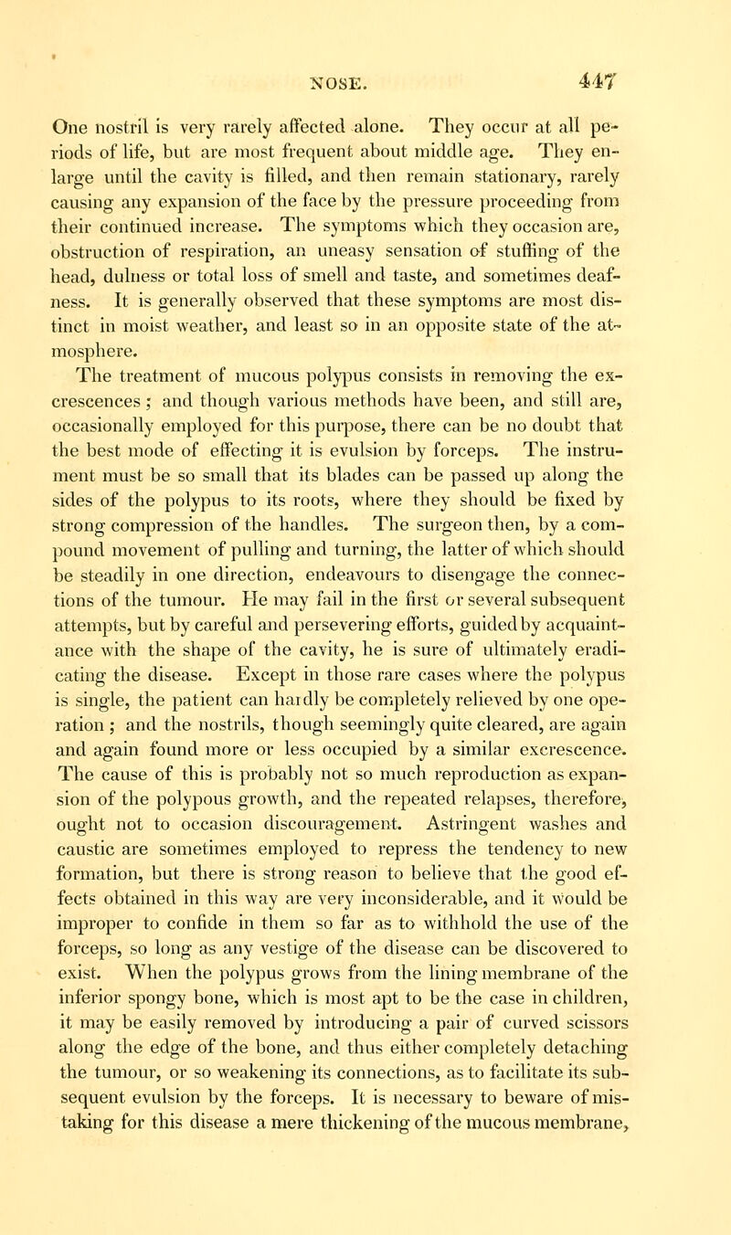 One nostril is very rarely affected alone. They occur at all pe- riods of life, but are most frequent about middle age. They en- large until the cavity is filled, and then remain stationary, rarely causing any expansion of the face by the pressure proceeding from their continued increase. The symptoms which they occasion are, obstruction of respiration, an uneasy sensation of stuffing of the head, dulness or total loss of smell and taste, and sometimes deaf- ness. It is generally observed that these symptoms are most dis- tinct in moist weather, and least so in an opposite state of the at- mosphere. The treatment of mucous polypus consists in removing the ex- crescences ; and though various methods have been, and still are, occasionally employed for this purpose, there can be no doubt that the best mode of effecting it is evulsion by forceps. The instru- ment must be so small that its blades can be passed up along the sides of the polypus to its roots, where they should be fixed by strong compression of the handles. The surgeon then, by a com- pound movement of pulling and turning, the latter of which should be steadily in one direction, endeavours to disengage the connec- tions of the tumour. He may fail in the first or several subsequent attempts, but by careful and persevering efforts, guided by acquaint- ance with the shape of the cavity, he is sure of ultimately eradi- cating the disease. Except in those rare cases where the polypus is single, the patient can haidly be completely relieved by one ope- ration ; and the nostrils, though seemingly quite cleared, are again and again found more or less occupied by a similar excrescence. The cause of this is probably not so much reproduction as expan- sion of the polypous growth, and the repeated relapses, therefore, ought not to occasion discouragement. Astringent washes and caustic are sometimes employed to repress the tendency to new formation, but there is strong reason to believe that the good ef- fects obtained in this way are very inconsiderable, and it would be improper to confide in them so far as to withhold the use of the forceps, so long as any vestige of the disease can be discovered to exist. When the polypus grows from the lining membrane of the inferior spongy bone, which is most apt to be the case in children, it may be easily removed by introducing a pair of curved scissors along the edge of the bone, and thus either completely detaching the tumour, or so weakening its connections, as to facilitate its sub- sequent evulsion by the forceps. It is necessary to beware of mis- taking for this disease a mere thickening of the mucous membrane.