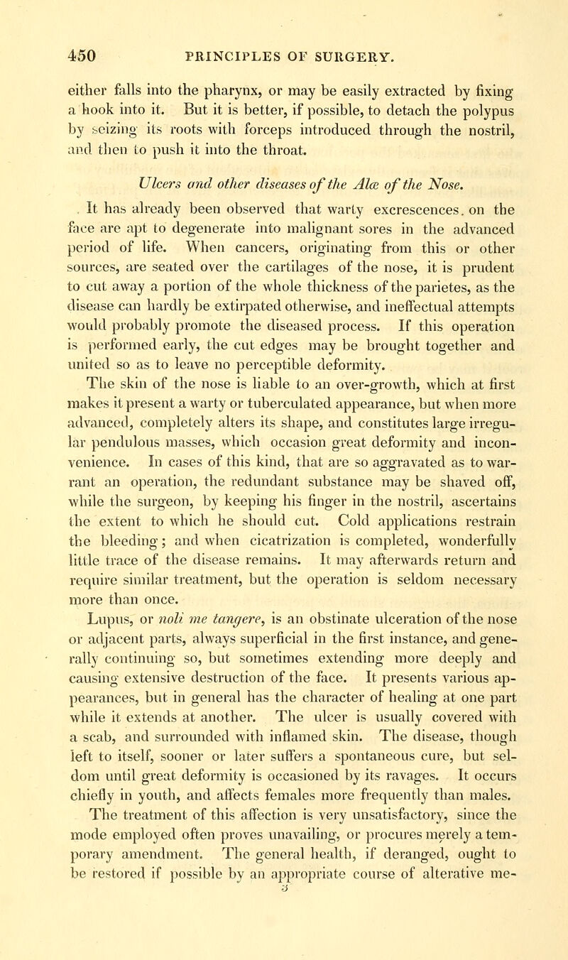 either falls into the pharynx, or may be easily extracted by fixing a hook into it. But it is better, if possible, to detach the polypus by seizing its roots with forceps introduced through the nostril, and then Lo push it into the throat. Ulcers and other diseases of the Ala of the Nose. , It has already been observed that warty excrescences. on the face are apt to degenerate into malignant sores in the advanced period of life. When cancers, originating from this or other sources, are seated over the cartilages of the nose, it is prudent to cut away a portion of the whole thickness of the parietes, as the disease can hardly be extirpated otherwise, and ineffectual attempts would probably promote the diseased process. If this operation is performed early, the cut edges may be brought together and united so as to leave no perceptible deformity. The skin of the nose is liable to an over-growth, which at first makes it present a warty or tuberculated appearance, but when more advanced, completely alters its shape, and constitutes large irregu- lar pendulous masses, which occasion great deformity and incon- venience. In cases of this kind, that are so aggravated as to war- rant an operation, the redundant substance may be shaved off, while the surgeon, by keeping his finger in the nostril, ascertains the extent to which he should cut. Cold applications restrain the bleeding; and when cicatrization is completed, wonderfully little trace of the disease remains. It may afterwards return and require similar treatment, but the operation is seldom necessary more than once. Lupus, or noli me tangere, is an obstinate ulceration of the nose or adjacent parts, always superficial in the first instance, and gene- rally continuing so, but sometimes extending more deeply and causing extensive destruction of the face. It presents various ap- pearances, but in general has the character of healing at one part while it extends at another. The ulcer is usually covered with a scab, and surrounded with inflamed skin. The disease, though left to itself, sooner or later suffers a spontaneous cure, but sel- dom until great deformity is occasioned by its ravages. It occurs chiefly in youth, and affects females more frequently than males. The treatment of this affection is very unsatisfactory, since the mode employed often proves unavailing, or procures merely a tem- porary amendment. The general health, if deranged, ought to be restored if possible by an appropriate course of alterative me-