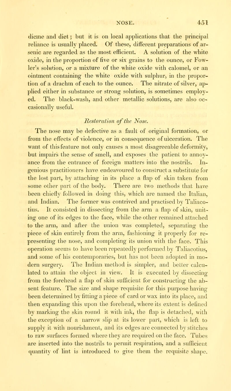 dicine and diet; but it is on local applications that the principal reliance is usually placed. Of these, different preparations of ar- senic are regarded as the most efficient. A solution of the white oxide, in the proportion of five or six gi-ains to the ounce, or Fow- ler's solution, or a mixture of the white oxide with calomel, or an ointment containing the white oxide with sulphur, in the propor- tion of a drachm of each to the ounce. The nitrate of silver, ap- plied either in substance or strong solution, is sometimes employ- ed. The black-wash, and other metallic solutions, are also oc- casionally useful. Restoration of the Nose. The nose may be defective as a fault of original formation, or from the effects of violence, or in consequence of ulceration. The want of this feature not only causes a most disagreeable deformity, but impairs the sense of smell, and exposes the patient to annoy- ance from the entrance of foreign matters into the nostrils. In- genious practitioners have endeavoured to construct a substitute for the lost part, by attaching in its place a flap of skin taken from some other part of the body. There are two methods that have been chiefly followed in doing this, which are named the Italian, and Indian. The former was contrived and practised by Taliaco- tius. It consisted in dissecting from the arm a flap of skin, unit- ing one of its edges to the face, while the other remained attached to the arm, and after the union was completed, separating the piece of skin entirely from the arm, fashioning it properly for re- presenting the nose, and completing its union with the face. This operation seems to have been repeatedly performed by Taliacotius, and some of his contemporaries, but has not been adopted in mo- dern surgery. The Indian method is simpler, and better calcu- lated to attain the object in view. It is executed by dissecting from the forehead a flap of skin sufficient for constructing the ab- sent feature. The size and shape requisite for this purpose having been determined by fitting a piece of card or wax into its place, and then expanding this upon the forehead, where its extent is defined by marking the skin round it with ink, the flap is detached, with the exception of a narrow slip at its lower part, which is left to supply it with nourishment, and its edges are connected by stitches to raw surfaces formed where they are required on the face. Tubes are inserted into the nostrils to permit respiration, and a sufficient quantity of lint is introduced to give them the requisite shape.