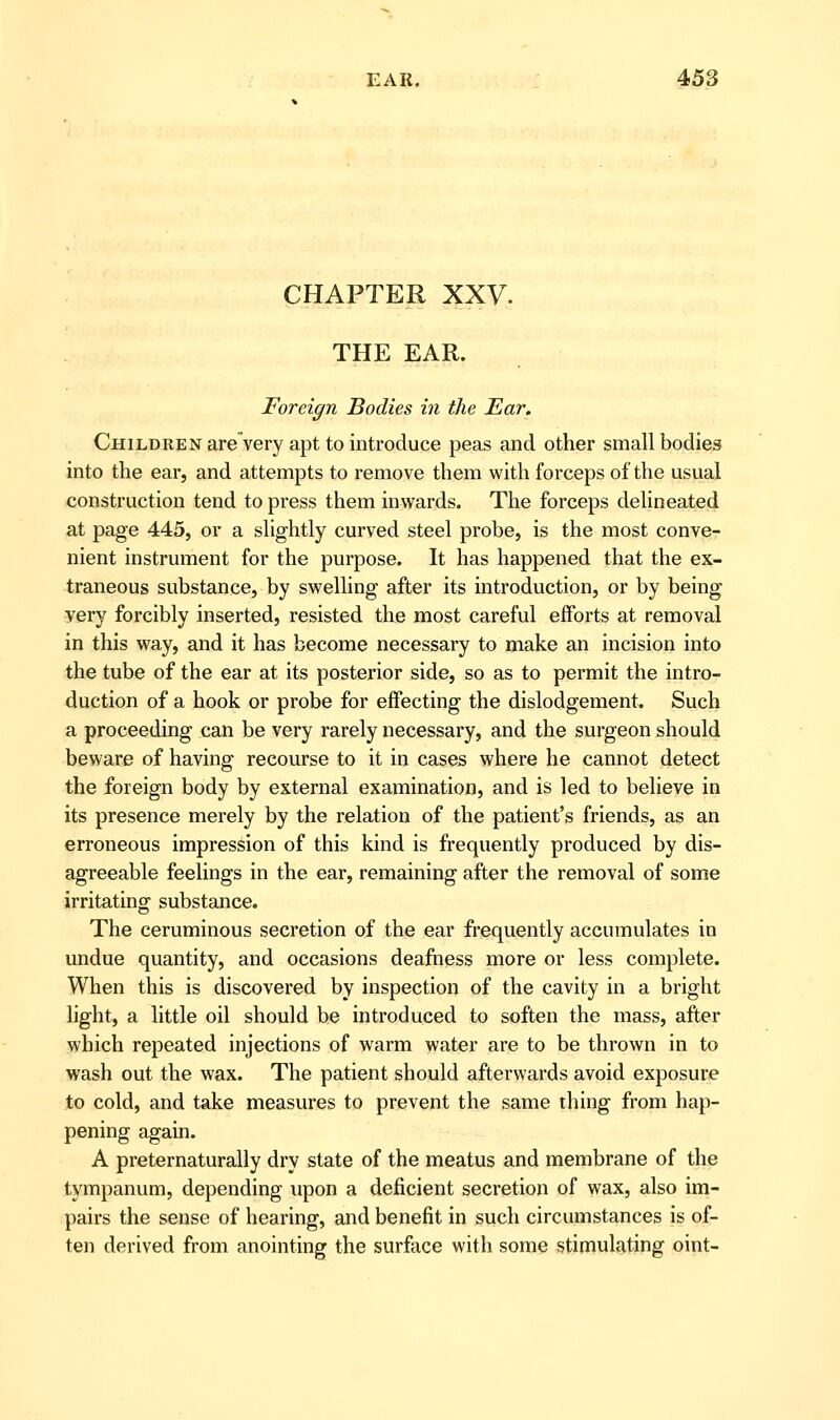 CHAPTER XXV. THE EAR. Foreign Bodies in the Ear, Children are'very apt to introduce peas and other small bodies into the ear, and attempts to remove them with forceps of the usual construction tend to press them inwards. The forceps delineated at page 445, or a slightly curved steel probe, is the most conve- nient instrument for the purpose. It has happened that the ex- traneous substance, by swelling after its introduction, or by being very forcibly inserted, resisted the most careful efforts at removal in this way, and it has become necessary to make an incision into the tube of the ear at its posterior side, so as to permit the intro- duction of a hook or probe for effecting the dislodgement. Such a proceeding can be very rarely necessary, and the surgeon should beware of having recourse to it in cases where he cannot detect the foreign body by external examination, and is led to believe in its presence merely by the relation of the patient's friends, as an erroneous impression of this kind is frequently produced by dis- agreeable feelings in the ear, remaining after the removal of some irritating substance. The ceruminous secretion of the ear frequently accumulates in undue quantity, and occasions deafness more or less complete. When this is discovered by inspection of the cavity in a bright light, a little oil should he introduced to soften the mass, after which repeated injections of warm water are to be thrown in to wash out the wax. The patient should afterwards avoid exposure to cold, and take measures to prevent the same thing from hap- pening again. A preternaturally dry state of the meatus and membrane of the tympanum, depending upon a deficient secretion of wax, also im- pairs the sense of hearing, and benefit in such circumstances is of- ten derived from anointing the surface with some stimulating oint-