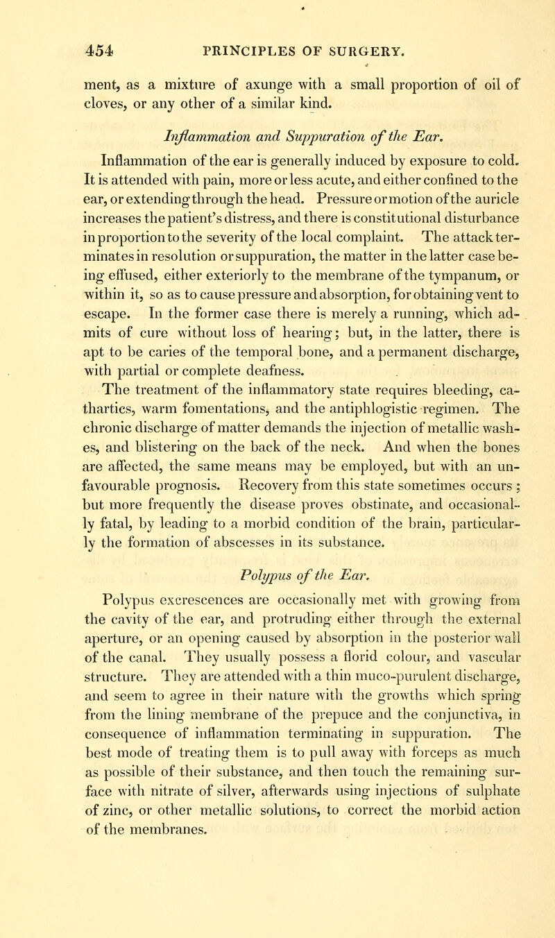 ment, as a mixture of axunge with a small proportion of oil of cloves, or any other of a similar kind. Injlammation and Suppuration of the Ear. Inflammation of the ear is generally induced by exposure to cold. It is attended with pain, more or less acute, and either confined to the ear, or extending through the head. Pressure or motion of the auricle increases the patient's distress, and there is constitutional disturbance in proportion to the severity of the local complaint. The attack ter- minates in resolution or suppuration, the matter in the latter case be- ing effused, either exteriorly to the membrane of the tympanum, or within it, so as to cause pressure and absorption, for obtaining vent to escape. In the former case there is merely a running, which ad- mits of cure without loss of hearing; but, in the latter, there is apt to be caries of the temporal bone, and a permanent discharge, with partial or complete deafness. The treatment of the inflammatory state requires bleeding, ca- thartics, warm fomentations, and the antiphlogistic regimen. The chronic discharge of matter demands the injection of metallic wash- es, and blistering on the back of the neck. And when the bones are affected, the same means may be employed, but with an un- favourable prognosis. Recovery from this state sometimes occurs; but more frequently the disease proves obstinate, and occasional- ly fatal, by leading to a morbid condition of the brain, particular- ly the formation of abscesses in its substance. Polypus of the Ear. Polypus excrescences are occasionally met with growing from the cavity of the ear, and protruding either through the external aperture, or an opening caused by absorption in the posterior wall of the canal. They usually possess a florid colour, and vascular structure. They are attended with a thin muco-purulent discharge, and seem to agree in their nature with the growths which spring from the lining membrane of the prepuce and the conjunctiva, in consequence of inflammation terminating in suppuration. The best mode of treating them is to pull away with forceps as much as possible of their substance, and then touch the remaining sur- face with nitrate of silver, afterwards using injections of sulphate of zinc, or other metallic solutions, to correct the morbid action of the membranes.