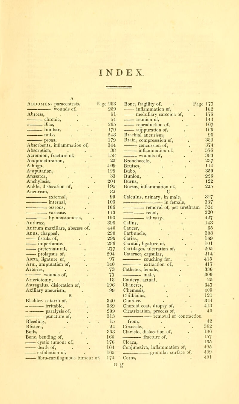 INDEX. Abdomen, paracentesis, wounds of, Abscess, chronic, iliac, lumbar, milk, • psoas. Absorbents, inflammation of, Absorption, Acromion, fracture of, Acupuncturation, Albugo, Amputation, Anasarca, Anchylosis, Ankle, dislocation of, Aneurism, external, internal, ——— osseous, varicose, ■ by anastomosis, Anthrax, Antrum maxillare, abscess of, Anus, chapped, fistula of, imperforate, • preternatural, . prolapsus of, Aorta, ligature of, Ann, amputation of. Arteries, wounds of, Arteriotomy, Astragalus, dislocation of. Axillary aneurism, B Bladder, catarrh of, irritable, paralysis of, puncture of, Bleeding, Blisters, Boils, Bone, bending of, I cystic tumour of, death of, exfoliation of, fibro-cartilaginous tumour Page 2G3 259 51 54 285 179 248 179 344 38 158 25 409 129 33 204 195 82 90 103 106 113 103 398 440 290 296 286 277 294 97 140 73 77 18 196 99 340 339 299 313 15 24 398 160 176 164 165 174 of. Bone, fragility of, . Page 177 inflammation of, . 162 medullary sarcoma of, . 175 reunion of, . 144 reproduction of, . 167 suppuration of, . 169 Brachial aneurism, . 98 Brain, compresssion of, . 380 concussion of, . 374 inflammation of, . 376 wounds of, . 383 Bronchocele, . . 237 Bruises, . ■ . 114 Bubo, . 350 Bunion, . . 226 Burns, . . 122 Bursffi, inflammation of, . 225 C Calculus, urinary, in male, . 3!7 in female, 337 removal of, per urethram 334 renal, . 320 salivary, . 427 Callus, .' . 143 Cancer, , . 65 Carbuncle, . . 398 Caries, , . 169 Carotid, ligature of, . 101 Cartilages, ulceration of, . 205 Cataract, capsular, . 414' —— couching for, . 415 extraction of, . 417 Catheter, female, . 336 male, . 300 Cautery, actual, . 25 Chancres, . . 347 Chemosis, . • 405 Chilblains, . . 121 Chordee, . . 344 Choroid coat, dropsy of, . 413 Cicatrization, process of, . 40 removal of contraction from, . . 42 Cirsocele, . . 362 Clavicle, dislocation of, . 196 fracture of, . 157 Cloaca, . . 165 Conjunctiva, inflammation of, 405 granular surface of, 409 Corns, . .401