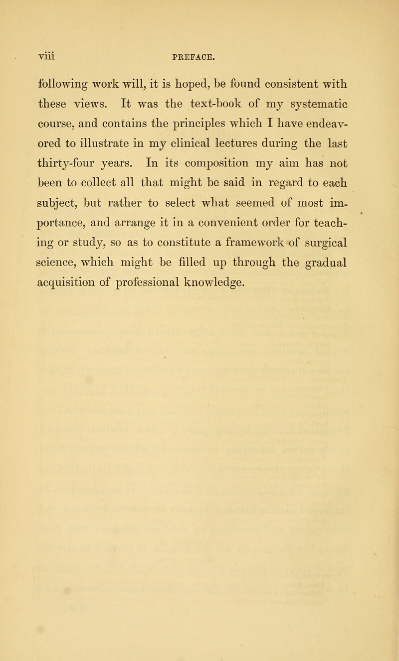 Vlll PREFACE. following work will, it is hoped, be found consistent with these views. It was the text-book of my systematic course, and contains the principles which I have endeav- ored to illustrate in my clinical lectures during the last thirty-four years. In its composition my aim has not been to collect all that might be said in regard to each subject, but rather to select what seemed of most im- portance, and arrange it in a convenient order for teach- ing or study, so as to constitute a framework of surgical science, which might be filled up through the gradual acquisition of professional knowledge.