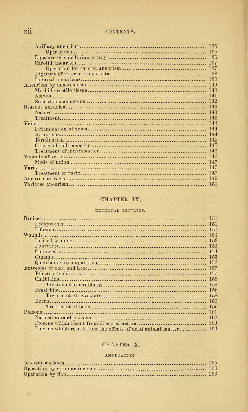 Axillary aneurism 135 Operations 135 Ligature of subclavian artery 136 Carotid aneurism 137 Operation for carotid aneurism 137 Ligature of arteria innominata 138 Internal aneurisms 139 Aneurism by anastomosis 140 Morbid erectile tissue 140 Noevus 141 Subcutaneous nsevus 142 Osseous aneurism 143 Nature 143 Treatment ;.... 143 Veins 144 Inflammation of veins 144 Symptoms 144 Termination 145 Causes of inflammation 145 Treatment of inflammation 146 Wounds of veins 146 Mode of union 147 Varix 147 Treatment of varix 147 Aneurismal varix 149 Varicose aneurism 150 CHAPTER IX. EXTERNAL INJURIES. Bruises 151 Ecchymosis 151 Effusion 151 Wounds 153 Incised wounds 153 Punctured 153 Contused 154 Gunshot 155 Question as to amputation 156 Extremes of cold and heat 157 Effects of cold 157 Chilblains 158 Treatment of chilblains 158 Frost-bite 158 Treatment of frost-bite 158 Burns 159 Treatment of burns 159 Poisons 161 Natural animal poisons 162 Poisons which result from diseased action 163 Poisons which result from the effects of dead animal matter..... 164 CHAPTER X. AMPUTATION. Ancient methods 165 Operation by circular incision 166 Operation by flap 166