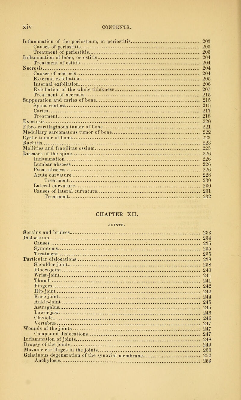 Inflammation of the periosteum, or periostitis 203 Causes of periostitis 203 Treatment of periostitis 203 Inflammation of bone, or ostitis 204 Treatment of ostitis .* 204 Necrosis 204 Causes of necrosis 204 External exfoliation 205 Internal exfoliation 206 Exfoliation of the whole thickness 207 Treatment of necrosis 215 Suppuration and caries of bone 215 Spina ventosa 215 Caries 217 Treatment 218 Exostosis 220 Fibro-cartilaginous tumor of bone 221 Medullary-sarcomatous tumor of bone 222 Cystic tumor of bone 223 Rachitis 223 Mollifies and fragilitas ossium 225 Diseases of the spine 226 Infl amm at ion 226 Lumbar abscess 226 Psoas abscess 226 Acute curvature 228 Treatment 230 Lateral curvature 230 Causes of lateral curvature 231 Treatment 232 CHAPTER XII. JOINTS. Sprains and bruises 233 Dislocation 234 Causes ; 235 Symptoms 235 Treatment 235 Particular dislocations 238 Shoulder-joint 238 Elbow-joint 240 Wrist-joint 241 Thumb 241 Fingers 242 Hip-joint 242 Knee-joint 244 Ankle-joint 245 Astragalus 245 Lower jaw 246 Clavicle 246 Vertebras 247 Wounds of the joints 247 Compound dislocations 247 Inflammation of joints 248 Dropsy of the joints 249 Movable cartilages in the joints 250 Gelatinous degeneration of the synovial membrane 252 Anchylosis , 253