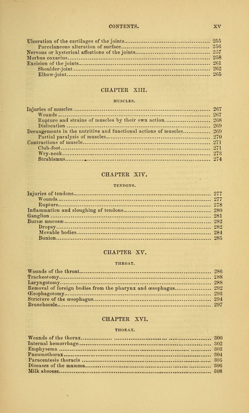 Ulceration of the cartilages of the joints 255 Porcelaneous alteration of surface 256 Nervous or hysterical affections of the joints 257 Morbus coxarius 258 Excision of the joints 261 Shoulder-joint 262 Elbow-joint 265 CHAPTER XIII. MUSCLES. Injuries of muscles 267 Wounds 267 Rupture and strains of muscles by their own action 268 Dislocation 269 Derangements in the nutritive and functional actions of muscles 269 Partial paralysis of muscles 270 Contractions of muscle 271 Club-foot 271 Wry-neck 273 Strabismus „ 274 CHAPTER XIY. TENDONS. Injuries of tendons 277 Wounds 277 Rupture 278 Inflammation and sloughing of tendons 280 Ganglion 281 Bursas mucosae 282 Dropsy 282 Movable bodies 284 Bunion 285 CHAPTER XV. THROAT. Wounds of the throat 286 Tracheotomy 288 Laryngotomy 288 Removal of foreign bodies from the pharynx and oesophagus 292 (Esophagotomy 293 Stricture of the oesophagus 294 Bronchocele 297 CHAPTER XVI. THORAX. Wounds of the thorax 300 Internal hemorrhage 302 Emphysema 303 Pneumothorax 304 Paracentesis thoracis 305 Diseases of the mamma 306 Milk abscess 308